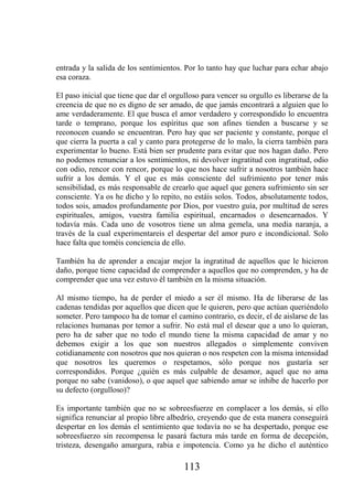 entrada y la salida de los sentimientos. Por lo tanto hay que luchar para echar abajo
esa coraza.

El paso inicial que tiene que dar el orgulloso para vencer su orgullo es liberarse de la
creencia de que no es digno de ser amado, de que jamás encontrará a alguien que lo
ame verdaderamente. El que busca el amor verdadero y correspondido lo encuentra
tarde o temprano, porque los espíritus que son afines tienden a buscarse y se
reconocen cuando se encuentran. Pero hay que ser paciente y constante, porque el
que cierra la puerta a cal y canto para protegerse de lo malo, la cierra también para
experimentar lo bueno. Está bien ser prudente para evitar que nos hagan daño. Pero
no podemos renunciar a los sentimientos, ni devolver ingratitud con ingratitud, odio
con odio, rencor con rencor, porque lo que nos hace sufrir a nosotros también hace
sufrir a los demás. Y el que es más consciente del sufrimiento por tener más
sensibilidad, es más responsable de crearlo que aquel que genera sufrimiento sin ser
consciente. Ya os he dicho y lo repito, no estáis solos. Todos, absolutamente todos,
todos sois, amados profundamente por Dios, por vuestro guía, por multitud de seres
espirituales, amigos, vuestra familia espiritual, encarnados o desencarnados. Y
todavía más. Cada uno de vosotros tiene un alma gemela, una media naranja, a
través de la cual experimentareis el despertar del amor puro e incondicional. Solo
hace falta que toméis conciencia de ello.

También ha de aprender a encajar mejor la ingratitud de aquellos que le hicieron
daño, porque tiene capacidad de comprender a aquellos que no comprenden, y ha de
comprender que una vez estuvo él también en la misma situación.

Al mismo tiempo, ha de perder el miedo a ser él mismo. Ha de liberarse de las
cadenas tendidas por aquellos que dicen que le quieren, pero que actúan queriéndolo
someter. Pero tampoco ha de tomar el camino contrario, es decir, el de aislarse de las
relaciones humanas por temor a sufrir. No está mal el desear que a uno lo quieran,
pero ha de saber que no todo el mundo tiene la misma capacidad de amar y no
debemos exigir a los que son nuestros allegados o simplemente conviven
cotidianamente con nosotros que nos quieran o nos respeten con la misma intensidad
que nosotros les queremos o respetamos, sólo porque nos gustaría ser
correspondidos. Porque ¿quién es más culpable de desamor, aquel que no ama
porque no sabe (vanidoso), o que aquel que sabiendo amar se inhibe de hacerlo por
su defecto (orgulloso)?

Es importante también que no se sobreesfuerze en complacer a los demás, si ello
significa renunciar al propio libre albedrío, creyendo que de esta manera conseguirá
despertar en los demás el sentimiento que todavía no se ha despertado, porque ese
sobreesfuerzo sin recompensa le pasará factura más tarde en forma de decepción,
tristeza, desengaño amargura, rabia e impotencia. Como ya he dicho el auténtico

                                         113
 