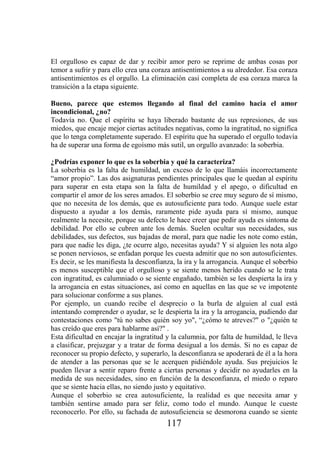 El orgulloso es capaz de dar y recibir amor pero se reprime de ambas cosas por
temor a sufrir y para ello crea una coraza antisentimientos a su alrededor. Esa coraza
antisentimientos es el orgullo. La eliminación casi completa de esa coraza marca la
transición a la etapa siguiente.

Bueno, parece que estemos llegando al final del camino hacia el amor
incondicional, ¿no?
Todavía no. Que el espíritu se haya liberado bastante de sus represiones, de sus
miedos, que encaje mejor ciertas actitudes negativas, como la ingratitud, no significa
que lo tenga completamente superado. El espíritu que ha superado el orgullo todavía
ha de superar una forma de egoísmo más sutil, un orgullo avanzado: la soberbia.

¿Podrías exponer lo que es la soberbia y qué la caracteriza?
La soberbia es la falta de humildad, un exceso de lo que llamáis incorrectamente
“amor propio”. Las dos asignaturas pendientes principales que le quedan al espíritu
para superar en esta etapa son la falta de humildad y el apego, o dificultad en
compartir el amor de los seres amados. El soberbio se cree muy seguro de sí mismo,
que no necesita de los demás, que es autosuficiente para todo. Aunque suele estar
dispuesto a ayudar a los demás, raramente pide ayuda para sí mismo, aunque
realmente la necesite, porque su defecto le hace creer que pedir ayuda es síntoma de
debilidad. Por ello se cubren ante los demás. Suelen ocultar sus necesidades, sus
debilidades, sus defectos, sus bajadas de moral, para que nadie les note como están,
para que nadie les diga, ¿te ocurre algo, necesitas ayuda? Y si alguien les nota algo
se ponen nerviosos, se enfadan porque les cuesta admitir que no son autosuficientes.
Es decir, se les manifiesta la desconfianza, la ira y la arrogancia. Aunque el soberbio
es menos susceptible que el orgulloso y se siente menos herido cuando se le trata
con ingratitud, es calumniado o se siente engañado, también se les despierta la ira y
la arrogancia en estas situaciones, así como en aquellas en las que se ve impotente
para solucionar conforme a sus planes.
Por ejemplo, un cuando recibe el desprecio o la burla de alguien al cual está
intentando comprender o ayudar, se le despierta la ira y la arrogancia, pudiendo dar
contestaciones como "tú no sabes quién soy yo", “¿cómo te atreves?" o "¿quién te
has creído que eres para hablarme así?" .
Esta dificultad en encajar la ingratitud y la calumnia, por falta de humildad, le lleva
a clasificar, prejuzgar y a tratar de forma desigual a los demás. Si no es capaz de
reconocer su propio defecto, y superarlo, la desconfianza se apoderará de él a la hora
de atender a las personas que se le acerquen pidiéndole ayuda. Sus prejuicios le
pueden llevar a sentir reparo frente a ciertas personas y decidir no ayudarles en la
medida de sus necesidades, sino en función de la desconfianza, el miedo o reparo
que se siente hacia ellas, no siendo justo y equitativo.
Aunque el soberbio se crea autosuficiente, la realidad es que necesita amar y
también sentirse amado para ser feliz, como todo el mundo. Aunque le cueste
reconocerlo. Por ello, su fachada de autosuficiencia se desmorona cuando se siente
                                        117
 