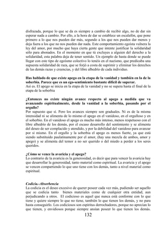 disfrazada, porque lo que se da es siempre a cambio de recibir algo, no de dar sin
esperar nada a cambio. Por ello, a la hora de dar se establece un escalafón, que pone
primero a lo que nos pueden dar más, segundo a los que nos pueden dar menos y
deja fuera a los que no nos pueden dar nada. Este comportamiento egoísta vulnera la
ley del amor, por mucho que haya cierta gente que intente justificar la solidaridad
sólo para abonados. En el momento en que tú excluyes a alguien del derecho a la
solidaridad, esta palabra deja de tener sentido. Un ejemplo de hasta donde se puede
llegar con este tipo de egoísmo colectivo lo tenéis en el nazismo, que predicaba una
supuesta solidaridad de raza, que se forjó a costa de suprimir y eliminar los derechos
de las demás razas y creencias, y del libre albedrío de cada individuo.

Has hablado de que existe apego en la etapa de la vanidad y también en la de la
soberbia. Parece que es un ego-sentimiento bastante difícil de superar.
Así es. El apego se inicia en la etapa de la vanidad y no se supera hasta el final de la
etapa de la soberbia

¿Entonces no existe ningún avance respecto al apego a medida que va
avanzando espiritualmente, desde la vanidad a la soberbia, pasando por el
orgullo?
Por supuesto que sí. Pero los avances siempre son graduales. Ni es de la misma
intensidad ni se alimenta de lo mismo el apego en el vanidoso, en el orgulloso y en
el soberbio. En el vanidoso el apego es mucho más intenso, menos respetuoso con el
libre albedrío de los demás, por el escaso desarrollo del sentimiento y se alimenta
del deseo de ser complacido y atendido, y por la debilidad del vanidoso para avanzar
por sí mismo. En el orgullo y la soberbia el apego es menos fuerte, ya que está
siendo substituido paulatinamente por el amor, (hay una mezcla de ambos, amor y
apego) y se alimenta del temor a no ser querido o del miedo a perder a los seres
queridos.

¿Cómo se vence la avaricia y el apego?
Lo contrario de la avaricia es la generosidad, es decir que para vencer la avaricia hay
que desarrollar la generosidad, tanto material como espiritual. La avaricia y el apego
se vencen compartiendo lo que uno tiene con los demás, tanto a nivel material como
espiritual.


Codicia.-Absorbencia
La codicia es el deseo excesivo de querer poseer cada vez más, pudiendo ser aquello
que se codicia tanto bienes materiales como de cualquier otra entidad, aun
perjudicando a otros. El codicioso es aquel que nunca está conforme con lo que
tiene y quiere siempre lo que no tiene, también lo que tienen los demás, y no para
hasta conseguirlo. Los codiciosos son espíritus derrochadores, porque no aprecian lo
que tienen, y envidiosos porque siempre ansían poseer lo que tienen los demás.
                                         132
 