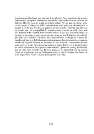 asignaturas espirituales de esta vida que debes afrontar. Aquí intentamos dar algunas
indicaciones para poder reconocerse uno mismo, tanto en las virtudes como en los
defectos. Hacerlo sólo, sin ayuda, es bastante difícil. Pero es que no estamos solos
en ese camino. Como ya he dicho, cada uno tiene a sus guías que, si uno quiere, le
ayudan a ver lo que es difícil de percibir por uno mismo. También hay personas
encarnadas que por su capacidad del interior pueden echarnos un cable. Pero todo
ello depende de la voluntad de uno mismo porque el que está muy atrapado por el
egoísmo y no quiere avanzar, no se va a reconocer en sus defectos ni va a admitir
que nadie le de consejos. Por tanto, no va escuchar ni la ayuda que se le presta del
mundo espiritual y ni de los hermanos más avanzados. Lamentablemente, en vuestro
mundo, la mayoría de gente se encuentra en esa situación, lamentándose de que
están ciegos y sordos pero sin querer quitarse la venda de los ojos ni los tapones de
los oídos, ni escuchar a los que les están diciendo “quítate la venda y los tapones,
que no estás ciego ni sordo”, es decir, se quejan de su infelicidad pero no quieren
renunciar al egoísmo, que es fundamentalmente lo que les impide ser felices, ni
están dispuestos a recibir la ayuda que necesitan para serlo.




                                       152
 