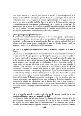 sano no es porque no lo perciba, sino porque su materia le impide expresarse en el
mundo físico conforme su espíritu querría. Nada de lo que hagáis por él desde el
sentimiento será vano, porque en el mundo espiritual nada de lo que se hace por
amor y con amor se pierde. Ya lo he dicho y lo repito: la deficiencia física o mental
es una circunstancia pasajera que concluirá una vez el cuerpo se extinga, pero los
sentimientos que se hayan despertado y fortalecido a través de esa experiencia, tanto
del que la padece , como de las personas de su entorno, perdurarán como un logro
del espíritu para siempre, y es eso es lo que realmente importa.

¿Pero qué se puede aprender de esto?
A sensibilizarse con el sufrimiento propio y el de los demás, porque seguramente en
otra vida esas mismas personas que sufren han causado un sufrimiento semejante en
los demás y no han querido ser conscientes del daño que estaban haciendo. Este es el
primer paso para amar, tomar conciencia de que los demás sienten igual que
nosotros y sufren por lo mismo que sufrimos nosotros.

¿Y cuál es el significado espiritual de una enfermedad congénita si es que lo
tiene?
En este caso la enfermedad es un proceso mediante el cual el espíritu transfiere al
cuerpo físico los tóxicos psíquicos que le impiden elevarse hacia mayor grado de
evolución espiritual. El cuerpo, a través de la enfermedad, absorbe el impacto del
tóxico psíquico y realiza como una especie de drenaje, como si fuera una esponja
que lo absorbe, contribuyendo así a su eliminación. Es decir, el espíritu transfiere la
carga tóxica al cuerpo físico que actúa como una especie de paño absorbe la
suciedad. Esta “suciedad” es la que provoca la enfermedad a nivel físico, pero
contribuye a limpiar los cuerpos más sutiles, al igual que si de un sistema de
alcantarillado se tratara. También hay espíritus que eligen utilizar la enfermedad en
su vertiente de sistema de drenaje de tóxicos en la parte final de su vida. Es decir,
aunque no hayan sufrido ninguna enfermedad grave durante la vida, cuando se
acerca el momento de la desencarnación, puesto que ya no van a utilizar más ese
cuerpo, aprovechan para transferirle una parte de la carga de tóxicos psíquicos que
acumulan en los cuerpos más sutiles, y así se limpian. Este caso es muy frecuente, y
por mucho que se intente hacer por evitar la desencarnación es totalmente imposible,
ya que no se trata de ningún conflicto emocional en marcha, sino una depuración
espiritual.


¿Y si el espíritu comete un acto contra la ley del amor, vendrá en la vida
siguiente obligado a pasar por una enfermedad?
No. Como he dicho hay diversas formas de eliminar el toxico psíquico. Con los
actos de amor, empezando por la reparación del mal que se hizo, se elimina el tóxico
del espíritu sin necesidad de pasar por una enfermedad. Por eso dije antes que si el
causante de enfermedad es el egoísmo, el amor es el antídoto y el remedio de todos
                                        168
 