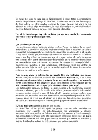 los males. Por tanto no tiene que ser necesariamente a través de las enfermedades la
manera en que uno se deshaga de ellos. Pero debido a que esta es una forma rápida
de desprenderse de ellos, muchos espíritus la eligen. Lo que está claro es que
mientras no se haga algo por eliminarla, la carga tóxica sigue ahí, obstaculizando el
progreso del espíritu hacia mayores cotas de amor y felicidad.

Has dicho también que hay enfermedades que son una mezcla de componente
emocional y susceptibilidad genética.
Sí.

¿Te podrías explicar mejor?
Hay espíritus que vienen a afrontar ciertas pruebas. Para evitar dejarse llevar por el
materialismo y recodar el propósito espiritual que les llevó a encarnar, utilizan la
enfermedad como recordatorio. Es decir, la enfermedad se activa sólo si el espíritu
se desvía del camino que previamente se ha trazado, como si se tratara de las bandas
sonoras que hay al lado de la carretera, que sirven para avisar al conductor que se
está saliendo de su carril. Mientras que otras personas en sus mismas circunstancias
no desarrollarían una enfermedad importante, la persona con susceptibilidad o
predisposición genética a una determinada enfermedad, tiene un umbral de
activación más bajo, es decir, que un estimulo emocional de menor intensidad es
suficiente para activar la enfermedad.

Pues si, como dices la enfermedad es causada bien por conflictos emocionales
de esta vida y se resuelve en este caso con la solución del conflicto, o en el caso
de enfermedades congénitas si se trata de un proceso depurativo y no se puede
curar la enfermedad, me pregunto: ¿Los tratamientos farmacológicos que se
utilizan actualmente, por ejemplo para el cáncer, sirven para algo?
Los tratamientos actuales, es decir, la quimioterapia y la radioterapia, intentan
eliminar el síntoma, que es la proliferación celular, pero no atajan la enfermedad,
porque no actúan sobre el origen. Al dañar el ADN generan lesiones celulares muy
profundas que en muchos casos son permanentes y no se pueden regenerar. Es difícil
entender cómo si creéis que el cáncer se origina por las alteraciones genéticas,
utilizáis como tratamiento para el mismo agentes que provocan tales alteraciones.

¿Quiere decir esto que los fármacos son malos?
No todos. Pero sí los que son agresivos, porque provocan más perjuicios que
beneficios. Por ejemplo, los antinflamatorios, los corticoides y algunos
inmunomoduladores pueden ser útiles en determinados momentos. La farmacología
bien utilizada puede ayudar tanto a la recuperación de la salud en los casos en que la
enfermedad viene de esta vida, y por tanto es curable, y a aliviar los síntomas y
mejorar la calidad de vida en las enfermedades que no tienen curación.


                                        169
 