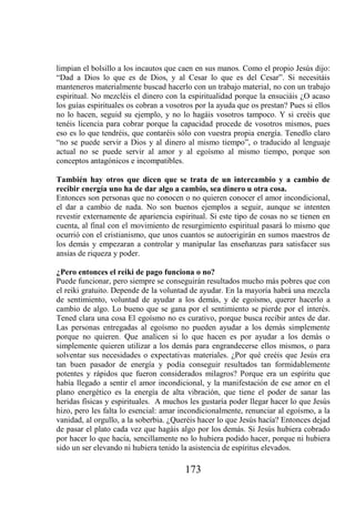 limpian el bolsillo a los incautos que caen en sus manos. Como el propio Jesús dijo:
“Dad a Dios lo que es de Dios, y al Cesar lo que es del Cesar”. Si necesitáis
manteneros materialmente buscad hacerlo con un trabajo material, no con un trabajo
espiritual. No mezcléis el dinero con la espiritualidad porque la ensuciáis ¿O acaso
los guías espirituales os cobran a vosotros por la ayuda que os prestan? Pues si ellos
no lo hacen, seguid su ejemplo, y no lo hagáis vosotros tampoco. Y si creéis que
tenéis licencia para cobrar porque la capacidad procede de vosotros mismos, pues
eso es lo que tendréis, que contaréis sólo con vuestra propia energía. Tenedlo claro
“no se puede servir a Dios y al dinero al mismo tiempo”, o traducido al lenguaje
actual no se puede servir al amor y al egoísmo al mismo tiempo, porque son
conceptos antagónicos e incompatibles.

También hay otros que dicen que se trata de un intercambio y a cambio de
recibir energía uno ha de dar algo a cambio, sea dinero u otra cosa.
Entonces son personas que no conocen o no quieren conocer el amor incondicional,
el dar a cambio de nada. No son buenos ejemplos a seguir, aunque se intenten
revestir externamente de apariencia espiritual. Si este tipo de cosas no se tienen en
cuenta, al final con el movimiento de resurgimiento espiritual pasará lo mismo que
ocurrió con el cristianismo, que unos cuantos se autoerigirán en sumos maestros de
los demás y empezaran a controlar y manipular las enseñanzas para satisfacer sus
ansias de riqueza y poder.

¿Pero entonces el reiki de pago funciona o no?
Puede funcionar, pero siempre se conseguirán resultados mucho más pobres que con
el reiki gratuito. Depende de la voluntad de ayudar. En la mayoría habrá una mezcla
de sentimiento, voluntad de ayudar a los demás, y de egoísmo, querer hacerlo a
cambio de algo. Lo bueno que se gana por el sentimiento se pierde por el interés.
Tened clara una cosa El egoísmo no es curativo, porque busca recibir antes de dar.
Las personas entregadas al egoísmo no pueden ayudar a los demás simplemente
porque no quieren. Que analicen si lo que hacen es por ayudar a los demás o
simplemente quieren utilizar a los demás para engrandecerse ellos mismos, o para
solventar sus necesidades o expectativas materiales. ¿Por qué creéis que Jesús era
tan buen pasador de energía y podía conseguir resultados tan formidablemente
potentes y rápidos que fueron considerados milagros? Porque era un espíritu que
había llegado a sentir el amor incondicional, y la manifestación de ese amor en el
plano energético es la energía de alta vibración, que tiene el poder de sanar las
heridas físicas y espirituales. A muchos les gustaría poder llegar hacer lo que Jesús
hizo, pero les falta lo esencial: amar incondicionalmente, renunciar al egoísmo, a la
vanidad, al orgullo, a la soberbia. ¿Queréis hacer lo que Jesús hacía? Entonces dejad
de pasar el plato cada vez que hagáis algo por los demás. Si Jesús hubiera cobrado
por hacer lo que hacía, sencillamente no lo hubiera podido hacer, porque ni hubiera
sido un ser elevando ni hubiera tenido la asistencia de espíritus elevados.

                                        173
 