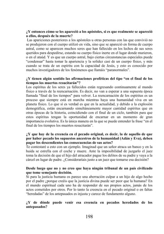 ¿Y entonces cómo se les apareció a los apóstoles, si es que realmente se apareció
a ellos, después de la muerte?
 Las apariciones posteriores a los apóstoles u otras personas con las que convivió no
se produjeron con el cuerpo utilizó en vida, sino que se apareció en forma de cuerpo
astral, como se aparecen muchos seres que han fallecido en los lechos de sus seres
queridos para despedirse, estando su cuerpo físico inerte en el lugar donde murieron,
o en el ataúd. Y es que un cuerpo astral, bajo ciertas circunstancias especiales puede
“condensar” hasta tomar la apariencia y la solidez casi de un cuerpo físico, y más
cuando se trata de un espíritu con la capacidad de Jesús, y esto es conocido por
muchos investigadores de los fenómenos que llamáis “paranormales”.

¿Y tienen algún sentido las afirmaciones proféticas del tipo “en el final de los
tiempos los muertos resucitarán”?
Los espíritus de los seres ya fallecidos están regresando continuamente al mundo
físico a través de la reencarnación. Es decir, no van a esperar a una supuesta época
llamada "final de los tiempos" para volver. La reencarnación de los espíritus es un
proceso que siempre está en marcha mientras haya una humanidad viva en un
planeta físico. Lo que sí es verdad es que en la actualidad, y debido a la explosión
demográfica, están encarnando simultáneamente mayor cantidad espíritus que en
otras épocas de la historia, coincidiendo con el final de un ciclo, también para que
estos espíritus tengan la oportunidad de encarnar en un momento de gran
importancia evolutiva. Es la única manera en la que se puede entender la frase “en el
final de los tiempos los muertos resucitarán”.

¿Y que hay de la creencia en el pecado original, es decir, la de aquello de que
por haber pecado los supuestos ancestros de la humanidad (Adán y Eva), deben
pagar los descendientes las consecuencias de sus actos?
Te contestaré a esto con un ejemplo. Imaginad que un señor atraca un banco y en la
huida se estrella con el coche y muere. Ante la imposibilidad de juzgarlo el juez
toma la decisión de que el hijo del atracador pague los delitos de su padre y vaya a la
cárcel en lugar de padre. ¿Consideraríais justo a un juez que tomarse esa decisión?

Desde luego que no y no creo que haya ningún tribunal de un país civilizado
que tome semejante decisión.
Si para la justicia humana os parece una aberración culpar a un hijo de algo hecho
por el padre ¿porque creéis que la justicia divina puede ser peor que la humana? En
el mundo espiritual cada uno ha de responder de sus propios actos, jamás de los
actos cometidos por otros. Por lo tanto la creencia en el pecado original o en faltas
“heredadas” de los antepasados es injusta y carece de fundamento alguno.

¿Y de dónde puede venir esa creencia en pecados heredados de los
antepasados?

                                        198
 