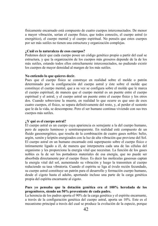 físicamente encarnado está compuesto de cuatro cuerpos interconectados. De menor
a mayor vibración, serían el cuerpo físico, que todos conocéis, el cuerpo astral (o
energético), el cuerpo mental y el cuerpo espiritual. No penséis que estos cuerpos
por ser más sutiles no tienen una estructura y organización complejas.

¿Cuál es la naturaleza de esos cuerpos?
Podemos decir que cada cuerpo posee un código genético propio a partir del cual se
estructura, y que la organización de los cuerpos más groseros depende de la de los
más sutiles, estando todos ellos estrechamente interconectados, no pudiendo existir
los cuerpos de mayor densidad al margen de los más sutiles.

No entiendo lo que quieres decir.
Pues que el cuerpo físico se construye en realidad sobre el molde o patrón
determinado por la configuración del cuerpo astral y éste sobre el molde que
constituye el cuerpo mental, que a su vez se configura sobre el molde que le marca
el cuerpo espiritual, de manera que el cuerpo mental es un puente entre el cuerpo
espiritual y el astral, y el cuerpo astral un puente entre el cuerpo físico y los otros
dos. Cuando sobreviene la muerte, en realidad lo que ocurre es que uno de esos
cuatro cuerpos, el físico, se separa definitivamente del resto, y, al perder el sustento
que le da la vida, se descompone. Pero el ser humano continua viviendo con sus tres
cuerpos más sutiles.

¿Y qué es el cuerpo astral?
El cuerpo astral es un cuerpo cuya apariencia es semejante a la del cuerpo humano,
pero de aspecto luminoso y semitransparente. En realidad está compuesto de un
fluido gasoenergético, que resulta de la combinación de cuatro gases nobles: helio,
argón, xenón y kriptón energizados con la luz de alta vibración que proviene del Sol.
El cuerpo astral en un humano encarnado está superpuesto sobre el cuerpo físico e
íntimamente ligado a él, de manera que interpenetra cada una de las células del
organismo y les proporciona la energía vital que necesitan. La función de los gases
nobles es la de ser los portadores materiales de esa energía, que no puede ser
absorbida directamente por el cuerpo físico. Es decir las moléculas gaseosas captan
la energía vital del sol, aumentando su vibración y luego la transmiten al cuerpo
reduciendo su tasa vibratoria. Cuando el espíritu se liga al óvulo recién fecundado,
su cuerpo astral constituye un patrón para el desarrollo y formación cuerpo humano,
desde el cigoto hasta el adulto, aportando incluso una parte de la carga genética
propia del espíritu encarnante al cigoto.

Pues yo pensaba que la dotación genética era el 100% heredada de los
progenitores, siendo un 50% proveniente de cada padre.
La herencia de los padres aporta el 90% de la carga genética y el espíritu encarnante,
a través de la configuración genética del cuerpo astral, aporta un 10%. Este es el
mecanismo principal a través del cual se produce la evolución de la especie, porque
                                          42
 