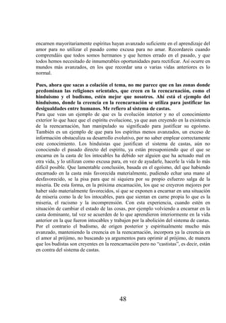 encarnen mayoritariamente espíritus hayan avanzado suficiente en el aprendizaje del
amor para no utilizar el pasado como excusa para no amar. Recordareis cuando
comprendáis que todos somos hermanos y que hemos errado en el pasado, y que
todos hemos necesitado de innumerables oportunidades para rectificar. Así ocurre en
mundos más avanzados, en los que recordar una o varias vidas anteriores es lo
normal.

Pues, ahora que sacas a colación el tema, no me parece que en las zonas donde
predominan las religiones orientales, que creen en la reencarnación, como el
hinduismo y el budismo, estén mejor que nosotros. Ahí está el ejemplo del
hinduismo, donde la creencia en la reencarnación se utiliza para justificar las
desigualdades entre humanos. Me refiero al sistema de castas.
Para que veas un ejemplo de que es la evolución interior y no el conocimiento
exterior lo que hace que el espíritu evolucione, ya que aun creyendo en la existencia
de la reencarnación, han manipulado su significado para justificar su egoísmo.
También es un ejemplo de que para los espíritus menos avanzados, un exceso de
información obstaculiza su desarrollo evolutivo, por no saber emplear correctamente
este conocimiento. Los hinduistas que justifican el sistema de castas, aún no
conociendo el pasado directo del espíritu, ya están presuponiendo que el que se
encarna en la casta de los intocables ha debido ser alguien que ha actuado mal en
otra vida, y lo utilizan como excusa para, en vez de ayudarle, hacerle la vida lo más
difícil posible. Que lamentable conclusión, basada en el egoísmo, del que habiendo
encarnado en la casta más favorecida materialmente, pudiendo echar una mano al
desfavorecido, se la pisa para que ni siquiera por su propio esfuerzo salga de la
miseria. De esta forma, en la próxima encarnación, los que se creyeron mejores por
haber sido materialmente favorecidos, sí que se exponen a encarnar en una situación
de miseria como la de los intocables, para que sientan en carne propia lo que es la
miseria, el racismo y la incomprensión. Con esta experiencia, cuando estén en
situación de cambiar el estado de las cosas, por ejemplo volviendo a encarnar en la
casta dominante, tal vez se acuerden de lo que aprendieron interiormente en la vida
anterior en la que fueron intocables y trabajen por la abolición del sistema de castas.
Por el contrario el budismo, de origen posterior y espiritualmente mucho más
avanzado, manteniendo la creencia en la reencarnación, incorpora ya la creencia en
el amor al prójimo, no buscando ya argumentos para oprimir al prójimo, de manera
que los budistas son creyentes en la reencarnación pero no “castistas”, es decir, están
en contra del sistema de castas.




                                         48
 