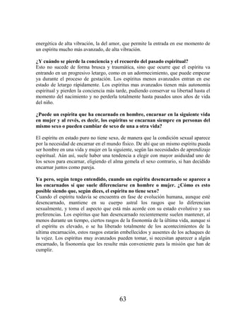 energética de alta vibración, la del amor, que permite la entrada en ese momento de
un espíritu mucho más avanzado, de alta vibración.

¿Y cuándo se pierde la conciencia y el recuerdo del pasado espiritual?
Esto no sucede de forma brusca y traumática, sino que ocurre que el espíritu va
entrando en un progresivo letargo, como en un adormecimiento, que puede empezar
ya durante el proceso de gestación. Los espíritus menos avanzados entran en ese
estado de letargo rápidamente. Los espíritus mas avanzados tienen más autonomía
espiritual y pierden la conciencia más tarde, pudiendo conservar su libertad hasta el
momento del nacimiento y no perderla totalmente hasta pasados unos años de vida
del niño.

¿Puede un espíritu que ha encarnado en hombre, encarnar en la siguiente vida
en mujer y al revés, es decir, los espíritus se encarnan siempre en personas del
mismo sexo o pueden cambiar de sexo de una a otra vida?

El espíritu en estado puro no tiene sexo, de manera que la condición sexual aparece
por la necesidad de encarnar en el mundo físico. De ahí que un mismo espíritu pueda
ser hombre en una vida y mujer en la siguiente, según las necesidades de aprendizaje
espiritual. Aún así, suele haber una tendencia a elegir con mayor asiduidad uno de
los sexos para encarnar, eligiendo el alma gemela el sexo contrario, si han decidido
encarnar juntos como pareja.

Ya pero, según tengo entendido, cuando un espíritu desencarnado se aparece a
los encarnados sí que suele diferenciarse en hombre o mujer. ¿Cómo es esto
posible siendo que, según dices, el espíritu no tiene sexo?
Cuando el espíritu todavía se encuentra en fase de evolución humana, aunque esté
desencarnado, mantiene en su cuerpo astral los rasgos que lo diferencian
sexualmente, y toma el aspecto que está más acorde con su estado evolutivo y sus
preferencias. Los espíritus que han desencarnado recientemente suelen mantener, al
menos durante un tiempo, ciertos rasgos de la fisonomía de la última vida, aunque si
el espíritu es elevado, o se ha liberado totalmente de los acontecimientos de la
ultima encarnación, estos rasgos estarán embellecidos y ausentes de los achaques de
la vejez. Los espíritus muy avanzados pueden tomar, si necesitan aparecer a algún
encarnado, la fisonomía que les resulte más conveniente para la misión que han de
cumplir.




                                        63
 