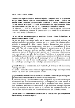 VIDA EN OTROS MUNDOS

Has hablado al principio de un plan que engloba a todos los seres de la creación
de que cada planeta tiene su correspondiente planeta astral... además en
muchas de las respuestas que das acabas añadiendo la coletilla de lo que pasa
“en los mundos avanzados”. Aunque no hemos hablado específicamente sobre
este tema, deduzco de todo ello que hay vida inteligente en otros planetas.
Por supuesto. El Universo es muy grande. En todo el Universo existen espíritus en
constante evolución que necesitan de encarnaciones en el mundo físico para avanzar
en su camino de perfeccionamiento.

¿Y por qué no tenemos constancia manifiesta de que existan civilizaciones o
humanidades extraterrestres?
Las que son menos avanzadas o iguales que la vuestra porque todavía no tienen los
medios tecnológicos para viajar o contactar con otros mundos. Las más avanzadas,
teniendo la capacidad de visitar vuestro planeta e interaccionar con vosotros,
procuran no interferir en vuestra evolución e intervienen en vuestro planeta de forma
muy sutil. Aún así, existen muchas evidencias de contactos con seres de otros
mundos desde épocas muy antiguas, que han quedado registrados en los libros
sagrados de muchas civilizaciones (claro que no con el nombre de extraterrestres,
sino como dioses o enviados de los dioses). También en la actualidad existen
multitud de avistamientos de naves que por su capacidad de movimiento sobrepasan
con creces los logros de vuestra tecnología actual, y testimonios de personas que sí
han contactado con seres de otros mundos, aunque vuestros gobiernos se esfuerzan
por ocultarlo por temor a perder el control que ejercen sobre vosotros.

¿Cuando hablas de humanidades más avanzadas, te refieres a más avanzadas
tecnológicamente?
Me refiero a humanidades más avanzadas espiritualmente, aunque tecnológicamente
también son mucho más avanzadas que la vuestra.

¿Y puede haber humanidades o civilizaciones avanzadas tecnológicamente pero
que no estén espiritualmente más avanzadas que la nuestra?
Sí, de hecho las hay. Lo que ocurre es que si no siguen la ley del amor acaban por
autodestruirse por un mal uso de la tecnología, que emplean para luchas internas o
contra otras civilizaciones vecinas. Solo las que se construyen sobre la base del amor
y del respeto del libre albedrío son duraderas, ya que no pierden el tiempo ni gastan
recursos y esfuerzos en destruir, sino sólo en construir. De manera que al final las
civilizaciones espiritualmente más avanzadas también lo son tecnológicamente.

¿Y qué ocurre con esos espíritus que vivieron en civilizaciones que no siguen la
ley del amor y se autodestruyeron?

                                         64
 