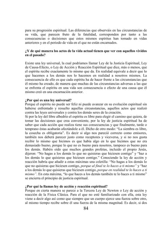 para su progresión espiritual. Las diferencias que observáis en las circunstancias de
su vida, que parecen fruto de la fatalidad, corresponden por tanto a las
consecuencias o decisiones que estos mismos espíritus han tomado en vidas
anteriores y en el periodo de vida en el que no están encarnados.

¿Y de qué manera los actos de la vida actual tienen que ver con aquellos vividos
en el pasado?

Existe una ley universal, la cual podríamos llamar Ley de la Justicia Espiritual, Ley
de Causa-Efecto, o Ley de Acción y Reacción Espiritual que dice, más o menos, que
el espíritu recibe exactamente lo mismo que da. En realidad equivale a decir que lo
que hacemos a los demás nos lo hacemos en realidad a nosotros mismos. La
consecuencia de ello es que cada espíritu ha de hacer frente a las circunstancias que
él mismo ha creado, de manera que muchas de las circunstancias adversas a las que
se enfrenta el espíritu en una vida son consecuencia o efecto de una causa que él
mismo creó en una encarnación anterior.

¿Por qué es una ley universal?
Porque el espíritu no puede ser feliz ni puede avanzar en su evolución espiritual sin
haberse enfrentado y resuelto aquellas circunstancias, aquellos actos que realizó
contra las leyes universales y contra los demás seres de la creación.
Si por la ley del libre albedrío el espíritu es libre para elegir el camino que quiera, de
tomar las decisiones que crea conveniente, por la ley de justicia espiritual ha de
saber que cada acción que realiza tiene sus consecuencias y que finalmente, tarde o
temprano éstas acabarán afectándole a él. Dicho de otro modo: “La siembra es libre,
la cosecha es obligatoria”. Es decir si algo nos pareció correcto como emisores,
también nos deberá parecer justo como receptores y viceversa, y si no nos gusta
recibir lo mismo que hicimos es que había algo en lo que hicimos que no era
demasiado bueno, porque lo que no es bueno para nosotros, tampoco es bueno para
los demás. Habéis oído que muchos grandes profetas, incluido el propio Jesús,
dijeron: “No hagas a los demás lo que no quisieras que hiciesen contigo” y “haz a
los demás lo que quisieras que hiciesen contigo.” Conociendo la ley de acción y
reacción habría que añadir a estas máximas una coletilla: “No hagas a los demás lo
que no quisieras que hiciesen contigo, porque al final te lo haces a ti mismo” y “haz
a los demás lo que quisieras que hiciesen contigo, porque en realidad te lo haces a ti
mismo”. En esta máxima, “lo que haces a los demás también te lo haces a ti mismo”
se encierra el principio de justicia espiritual.

¿Por qué la llamas ley de acción y reacción espiritual?
Porque en cierta manera se parece a la Tercera Ley de Newton o Ley de acción y
reacción de la Física Clásica. Para el que no esté familiarizado con ella, esta ley
viene a decir algo así como que siempre que un cuerpo ejerce una fuerza sobre otro,
al mismo tiempo recibe sobre él una fuerza de la misma magnitud. Es decir, si dos
                                           84
 