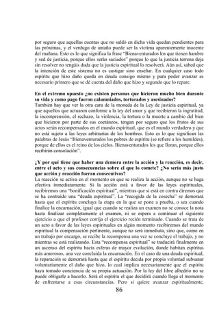 por seguro que aquellas cuentas que no saldó en dicha vida quedan pendientes para
las próximas, y el verdugo de antaño puede ser la víctima aparentemente inocente
del mañana. Esto es lo que significa la frase “Bienaventurados los que tienen hambre
y sed de justicia, porque ellos serán saciados” porque lo que la justicia terrena deja
sin resolver no tengáis duda que la justicia espiritual lo resolverá. Aún así, sabed que
la intención de este sistema no es castigar sino enseñar. En cualquier caso todo
espíritu que hizo daño queda en deuda consigo mismo y para poder avanzar es
necesario primero que se dé cuenta del daño que hizo y segundo que lo repare.

En el extremo opuesto ¿no existen personas que hicieron mucho bien durante
su vida y como pago fueron calumniados, torturados y asesinados?
También hay que ver la otra cara de la moneda de la Ley de justicia espiritual, ya
que aquellos que actuaron conforme a la ley del amor y que recibieron la ingratitud,
la incomprensión, el rechazo, la violencia, la tortura o la muerte a cambio del bien
que hicieron por parte de sus coetáneos, tengan por seguro que los frutos de sus
actos serán recompensados en el mundo espiritual, que es el mundo verdadero y que
no está sujeto a las leyes arbitrarias de los hombres. Esto es lo que significan las
palabras de Jesús “Bienaventurados los pobres de espíritu (se refiere a los humildes),
porque de ellos es el reino de los cielos. Bienaventurados los que lloran, porque ellos
recibirán consolación”.

¿Y por qué tiene que haber una demora entre la acción y la reacción, es decir,
entre el acto y sus consecuencias sobre el que lo comete? ¿No sería más justo
que acción y reacción fueran consecutivos?
La reacción se activa en el momento en que se realiza la acción, aunque no se haga
efectiva inmediatamente. Si la acción está a favor de las leyes espirituales,
recibiremos una “bonificación espiritual”, mientras que si está en contra diremos que
se ha contraído una “deuda espiritual”. La “recogida de la cosecha” se demorará
hasta que el espíritu concluya la etapa en la que se pone a prueba, o sea cuando
finalice la encarnación, igual que cuando se realiza un examen no se conoce la nota
hasta finalizar completamente el examen, ni se espera a continuar el siguiente
ejercicio a que el profesor corrija el ejercicio recién terminado. Cuando se trata de
un acto a favor de las leyes espirituales en algún momento recibiremos del mundo
espiritual la compensación pertinente, aunque no será inmediata, sino que, como en
un trabajo por encargo, se recibe la recompensa una vez se concluye el trabajo, y no
mientras se está realizando. Esta “recompensa espiritual” se traducirá finalmente en
un ascenso del espíritu hacia esferas de mayor evolución, donde habitan espíritus
más amorosos, una vez concluida la encarnación. En el caso de una deuda espiritual,
la reparación se demorará hasta que el espíritu decida por propia voluntad subsanar
voluntariamente el daño que hizo, lo cual implica necesariamente que el espíritu
haya tomado conciencia de su propia actuación. Por la ley del libre albedrío no se
puede obligarle a hacerlo. Será el espíritu el que decidirá cuando llega el momento
de enfrentarse a esas circunstancias. Pero si quiere avanzar espiritualmente,
                                          86
 