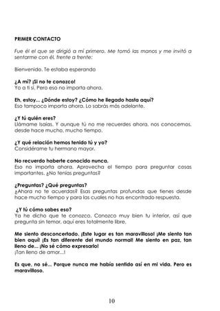 10
PRIMER CONTACTO
Fue él el que se dirigió a mí primero. Me tomó las manos y me invitó a
sentarme con él, frente a frente:
Bienvenido. Te estaba esperando
¿A mí? ¡Si no te conozco!
Yo a ti sí. Pero eso no importa ahora.
Eh, estoy... ¿Dónde estoy? ¿Cómo he llegado hasta aquí?
Eso tampoco importa ahora. Lo sabrás más adelante.
¿Y tú quién eres?
Llámame Isaías. Y aunque tú no me recuerdes ahora, nos conocemos,
desde hace mucho, mucho tiempo.
¿Y qué relación hemos tenido tú y yo?
Considérame tu hermano mayor.
No recuerdo haberte conocido nunca.
Eso no importa ahora. Aprovecha el tiempo para preguntar cosas
importantes. ¿No tenías preguntas?
¿Preguntas? ¿Qué preguntas?
¿Ahora no te acuerdas? Esas preguntas profundas que tienes desde
hace mucho tiempo y para las cuales no has encontrado respuesta.
¿Y tú cómo sabes eso?
Ya he dicho que te conozco. Conozco muy bien tu interior, así que
pregunta sin temor, aquí eres totalmente libre.
Me siento desconcertado. ¡Este lugar es tan maravilloso! ¡Me siento tan
bien aquí! ¡Es tan diferente del mundo normal! Me siento en paz, tan
lleno de... ¡No sé cómo expresarlo!
¡Tan lleno de amor...!
Es que, no sé... Porque nunca me había sentido así en mi vida. Pero es
maravilloso.
 