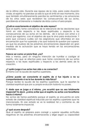 100
de la última vida. Durante ese repaso de la vida, para cada situación
vivida, el espíritu no percibe ya sólo lo que él sintió en ese momento, sino
que también simultáneamente percibe los sentimientos y las emociones
de los otros seres que recibieron las consecuencias de sus actos,
percibiendo el bienestar o malestar de éstos como si fuera propio.
¿Cuál es exactamente el objetivo de este repaso?
Que el espíritu tome conciencia de la relevancia de las decisiones que
tomó en vida respecto a las leyes espirituales y respecto a las
consecuencias de sus actos en los demás, de si actuó con amor o si
actuó por egoísmo, con el objetivo de que le sirva para evolucionar. Y
para que conozca cuáles son las asignaturas que afrontaba en esa
encarnación que ha superado y las que todavía le quedan por superar,
ya que las pruebas de las próximas encarnaciones dependen en gran
medida de la actuación que se haya tenido en las encarnaciones
anteriores.
Parece ser como un juicio final, ¿no?
Más o menos, pero sin ninguna intención de humillar o castigar al
espíritu, sino que se efectúa para que tome conciencia de sus actos
respecto a las leyes espirituales y respecto a los demás seres de la
creación.
¿Y quién juzga si sus actos han sido o no correctos?
Él mismo con la ayuda de espíritus superiores.
¿Cómo puede ser consciente el espíritu de si fue injusto o no su
comportamiento si no lo fue durante la vida física?
Porque recibe la ayuda de los espíritus superiores, que le aportan la
claridad espiritual que por su propia evolución todavía no posee.
Y, dado que se juzga a sí mismo, ¿no ocurrirá que no sea totalmente
imparcial? Es decir, ¿cómo evitar que el espíritu no actúe con favoritismo
hacia sí mismo?
No actúa de forma partidista porque el espíritu se encuentra en este
estado de claridad espiritual inducido por los espíritus superiores que he
mencionado. En ese estado se ve la realidad tal y conforme es, de
forma totalmente imparcial.
¿Y qué ocurre después?
Que el espíritu se prepara para corregir y superar aquellas actitudes
negativas en las próximas encarnaciones y elige según su capacidad
 