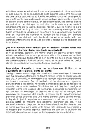 102
está bien, entonces estará conforme en experimentar la situación desde
el lado opuesto, es decir, naciendo en la próxima vida como hijo o hija
de una de las esclavas de su familia, experimentando así en su propio
ser el sufrimiento que se deriva de ser un esclavo. ¿Acaso si le preguntas
al espíritu, ahora como esclavo, en esa encarnación, si le parece bien la
esclavitud, no te dirá que la esclavitud es inhumana y se quejará
amargamente de su suerte, diciendo: “Señor, ¿qué he hecho yo para
merecer esto?” Al fin y al cabo, no ha hecho más que recoger lo que
había sembrado. Si saca buena enseñanza de esa experiencia, cuando
esté en situación de cambiar el estado de las cosas, por ejemplo
volviendo a ser el dueño de la hacienda, tal vez se acuerde de lo que
aprendió interiormente en la vida anterior y trabaje por la abolición de
la esclavitud.
¿De este ejemplo debo deducir que los esclavos pueden haber sido
señores en otra vida y haber practicado la esclavitud?
Sí, y los señores, esclavos. Un mismo grupo de espíritus puede haber
estado experimentando esas posiciones alternativamente en multitud
de vidas hasta que finalmente se den cuenta de que la mejor manera
de que se respete la libertad de uno mismo es respetar la libertad de los
demás en cualquier circunstancia. Pues así con todo.
Pero obligar al espíritu a pasar por lo mismo que él hizo ¿no es
equivalente al ojo por ojo, diente por diente?
Ya digo que no es un castigo, sino una forma de aprendizaje. Si uno cree
que ha actuado justamente no tendrá ningún temor en recibir aquello
que dio. Al contrario, estará deseoso de recoger la justa recompensa de
sus buenas acciones. Por el contrario, si ha obrado con egoísmo,
perjudicando a los demás, no tendrá demasiadas ganas de recoger la
cosecha de su mala siembra. Si la intención de la ley fuera castigar al
infractor, como una especie de venganza, podríamos considerarlo un
ojo por ojo. Sin embargo, el objetivo de la ley no es castigar, sino
promover la evolución del espíritu a través de la experimentación
personal de las acciones que uno mismo genera. Dicho de otro modo,
la ley de la justicia espiritual nos enfrenta a cada uno con nuestros
propios actos de manera que podamos aprender de ello. Y no
necesariamente ha de pasar por las mismas situaciones literalmente que
él mismo provocó, pero suele ser la forma más rápida de aprendizaje y
la elegida por muchos espíritus, deseosos de salir de su situación de
inferioridad espiritual, en la que se sienten profundamente infelices.
 