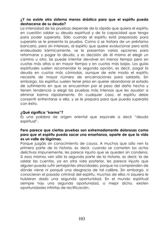 103
¿Y no existe otro sistema menos drástico para que el espíritu pueda
deshacerse de su deuda?
La intensidad de las pruebas depende de lo rápido que quiera el espíritu
en cuestión saldar su deuda espiritual y de la capacidad que tenga
para poder superarla. Sólo cuando el espíritu está preparado para
superarla se le presenta la prueba. Como si se tratara de un préstamo
bancario, pero sin intereses, al espíritu que quiere evolucionar pero está
endeudado kármicamente, se le presentan varias opciones para
reformarse y pagar la deuda, y es decisión de él mismo el elegir un
camino u otro. Se puede intentar devolver en menos tiempo pero en
cuotas más altas o en mayor tiempo y en cuotas más bajas. Los guías
espirituales suelen recomendar la segunda opción, es decir, pagar la
deuda en cuotas más cómodas, aunque de este modo el espíritu
necesite de mayor número de encarnaciones para saldarla. Sin
embargo, los espíritus suelen tener prisa en querer abandonar el estado
de sufrimiento en que se encuentran por el peso del daño hecho y
tienen tendencia a elegir las pruebas más intensas que les ayudan a
eliminar karma rápidamente. En cualquier caso, el espíritu debe
consentir enfrentarse a ella, y se le prepara para que pueda superarla
con éxito.
¿Qué significa “karma”?
Es una palabra de origen oriental que equivale a decir “deuda
espiritual”.
Pero parece que ciertas pruebas son extremadamente dolorosas como
para que el espíritu pueda sacar una enseñanza, aparte de que la vida
es un valle de lágrimas.
Porque juzgáis sin conocimiento de causa. A muchos que sólo ven la
primera parte de la historia, es decir, cuando se cometen los actos
delictivos impunemente, les parece injusto que se queden sin condena.
Si esos mismos ven sólo la segunda parte de la historia, es decir, la de
saldar las cuentas, ya en otra vida posterior, les parece injusto que
alguien pueda sufrir semejantes atrocidades, porque no comprenden de
dónde viene ni porqué una desgracia de tal calibre. Sin embargo, si
conocieran el pasado criminal del espíritu, muchos de ellos ni siquiera le
hubieran dado una segunda oportunidad. En el mundo espiritual
siempre hay una segunda oportunidad, o mejor dicho, existen
oportunidades infinitas de rectificación.
 