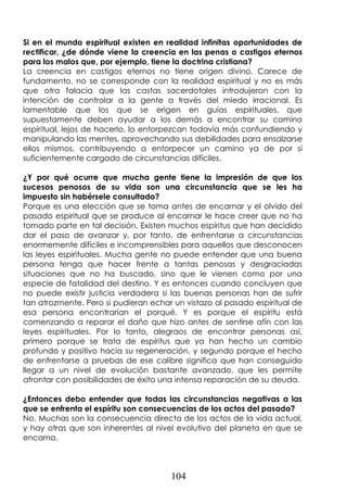 104
Si en el mundo espiritual existen en realidad infinitas oportunidades de
rectificar, ¿de dónde viene la creencia en las penas o castigos eternos
para los malos que, por ejemplo, tiene la doctrina cristiana?
La creencia en castigos eternos no tiene origen divino. Carece de
fundamento, no se corresponde con la realidad espiritual y no es más
que otra falacia que las castas sacerdotales introdujeron con la
intención de controlar a la gente a través del miedo irracional. Es
lamentable que los que se erigen en guías espirituales, que
supuestamente deben ayudar a los demás a encontrar su camino
espiritual, lejos de hacerlo, lo entorpezcan todavía más confundiendo y
manipulando las mentes, aprovechando sus debilidades para ensalzarse
ellos mismos, contribuyendo a entorpecer un camino ya de por sí
suficientemente cargado de circunstancias difíciles.
¿Y por qué ocurre que mucha gente tiene la impresión de que los
sucesos penosos de su vida son una circunstancia que se les ha
impuesto sin habérsele consultado?
Porque es una elección que se toma antes de encarnar y el olvido del
pasado espiritual que se produce al encarnar le hace creer que no ha
tomado parte en tal decisión. Existen muchos espíritus que han decidido
dar el paso de avanzar y, por tanto, de enfrentarse a circunstancias
enormemente difíciles e incomprensibles para aquellos que desconocen
las leyes espirituales. Mucha gente no puede entender que una buena
persona tenga que hacer frente a tantas penosas y desgraciadas
situaciones que no ha buscado, sino que le vienen como por una
especie de fatalidad del destino. Y es entonces cuando concluyen que
no puede existir justicia verdadera si las buenas personas han de sufrir
tan atrozmente. Pero si pudieran echar un vistazo al pasado espiritual de
esa persona encontrarían el porqué. Y es porque el espíritu está
comenzando a reparar el daño que hizo antes de sentirse afín con las
leyes espirituales. Por lo tanto, alegraos de encontrar personas así,
primero porque se trata de espíritus que ya han hecho un cambio
profundo y positivo hacia su regeneración, y segundo porque el hecho
de enfrentarse a pruebas de ese calibre significa que han conseguido
llegar a un nivel de evolución bastante avanzado, que les permite
afrontar con posibilidades de éxito una intensa reparación de su deuda.
¿Entonces debo entender que todas las circunstancias negativas a las
que se enfrenta el espíritu son consecuencias de los actos del pasado?
No. Muchas son la consecuencia directa de los actos de la vida actual,
y hay otras que son inherentes al nivel evolutivo del planeta en que se
encarna.
 