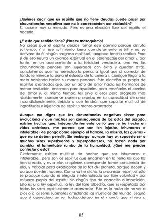 105
¿Quieres decir que un espíritu que no tiene deudas puede pasar por
circunstancias negativas que no le corresponden por expiación?
Sí, ocurre muy a menudo. Pero es una elección libre del espíritu el
hacerlo.
¿Y esto qué sentido tiene? ¡Parece masoquismo!
No creáis que el espíritu decide tomar este camino porque disfruta
sufriendo. Y si ese sufrimiento fuera completamente estéril y no se
derivara de él ningún progreso espiritual, tampoco tendría sentido. Pero
si de ello resulta un avance espiritual en el aprendizaje del amor y, por
tanto, en un acercamiento a la felicidad verdadera, una vez las
circunstancias penosas son superadas con éxito y quedan atrás,
concluiremos que ha merecido la pena, al igual que al corredor de
fondo le merece la pena el esfuerzo de la carrera si consigue llegar a la
meta habiendo batido su marca personal. Esta elección es propia de
espíritus avanzados que, por un acto de amor hacia sus hermanos de
menor evolución, encarnan para ayudarles, para enseñarles el camino
del amor y, al mismo tiempo, les sirve a ellos para progresar más
rápidamente, porque se ponen a prueba en su capacidad de amar
incondicionalmente, debido a que tendrán que soportar multitud de
ingratitudes e injusticias de espíritus menos avanzados.
Aunque me digas que las circunstancias negativas sirven para
evolucionar y que muchas son consecuencia de los actos del pasado,
existen hechos que, independientemente de lo que se ha hecho en
vidas anteriores, me parece que son tan injustos, inhumanos e
intolerables -te pongo como ejemplo el hambre, la miseria, las guerras -
que no se deben permitir. Sin embargo, aunque hay un supuesto ser o
muchos seres superbuenos y superpoderosos, no hacen nada por
cambiar el lamentable rumbo de la humanidad. ¿Qué me puedes
contestar a esto?
Ciertamente existen multitud de hechos que son inhumanos e
intolerables, pero son los espíritus que encarnan en la Tierra los que los
han creado, y es a ellos a quienes corresponde tomar conciencia de
ello, y trabajar para erradicarlos de la faz del planeta, porque deben y
porque pueden hacerlo. Como ya he dicho, la progresión espiritual sólo
se produce cuando es elegida e internalizada por libre voluntad y por
esfuerzo propio del espíritu, sin ningún tipo de coacción o imposición.
Esto es una ley espiritual, la ley del libre albedrío, que es respetada por
todos los seres espiritualmente avanzados. Esta es la razón de no ver a
Dios o a los seres superiores arreglando las injusticias del mundo. Seguro
que si apareciera un ser todopoderoso en el mundo que viniera a
 