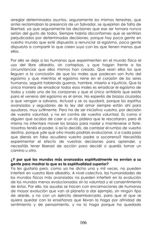 106
arreglar determinados asuntos, seguramente los mismos terrestres, que
antes reclamaban la presencia de un Salvador, se quejarían de falta de
libertad, ya que seguramente las decisiones que ese ser tomara nunca
serían del gusto de todos. Siempre habría disconformes que se sentirían
perjudicados por determinadas decisiones, porque hay poca gente en
vuestro mundo que esté dispuesta a renunciar al egoísmo, poca gente
dispuesta a compartir lo que creen suyo con los que tienen menos que
ellos.
Por ello se deja a los humanos que experimenten en el mundo físico el
uso del libre albedrío, sin cortapisas, y que hagan frente a las
circunstancias que ellos mismos han creado. Que sean ellos los que
lleguen a la conclusión de que los males que padecen son fruto del
egoísmo y que mientras el egoísmo reine en el corazón de los seres
humanos, seguirá habiendo guerras, hambre, miseria e injusticia. Que la
única manera de erradicar todos esos males es erradicar el egoísmo de
todos y cada uno de los corazones y que el único antídoto que existe
para el veneno del egoísmo es el amor. No esperéis de brazos cruzados
a que vengan a salvaros. Actuad y se os ayudará, porque los espíritus
avanzados y seguidores de la ley del amor siempre están ahí para
ayudaros, muy sutilmente. Pero ha de ser iniciativa vuestra, por decisión
de vuestra voluntad, y no en contra de vuestra voluntad. Es como si
alguien que acaba de caer a un río pidiera que le rescataran, pero él
mismo no intentara mover los brazos para nadar y mantenerse a flote.
Vosotros tenéis el poder, si así lo decidís, de cambiar el rumbo de vuestro
destino, porque ¿de qué otro modo podríais evolucionar, si a cada paso
que dierais en falso acudiera vuestro padre a socorreros? Necesitáis
experimentar el efecto de vuestras decisiones para aprender, y
necesitáis tener liberad de acción para decidir si queréis tomar un
camino u otro.
¿Y por qué los mundos más avanzados espiritualmente no envían a su
gente para mostrar lo que es la espiritualidad superior?
Ya les gustaría pero, como ya he dicho una y mil veces, no pueden
interferir en vuestro libre albedrío. A nivel colectivo, las humanidades de
los mundos físicos más avanzados no pueden interferir en la evolución
de los mundos menos evolucionados sin la voluntad y el consentimiento
de éstos. Por ello, las ayudas se hacen con encarnaciones de humanos
de mayor evolución que van al planeta a dar ejemplo, sin ningún tipo
de alarde, y no con un ejército desembarcado, para que el que se
quiera quedar con la enseñanza que llevan lo haga por afinidad de
sentimiento y de pensamiento, y no lo haga porque ha quedado
 