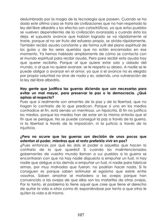 107
deslumbrado por la magia de la tecnología que poseen. Cuando se ha
dado este último caso se trata de civilizaciones que no han respetado la
ley del libre albedrío y los efectos son catastróficos, ya que estos pueblos
se vuelven dependientes de la civilización avanzada y cuando ésta los
deja, el supuesto avance que habían logrado se va rápidamente al
traste, porque al no ser fruto del esfuerzo propio, se olvida rápidamente.
También recibís ayuda constante y de forma sutil del plano espiritual de
los guías y de los seres queridos que no están encarnados en ese
momento. Ya hemos hablado ampliamente de cómo se contacta con
el mundo espiritual para recibir ayuda. Pero para recibir esta ayuda hay
que querer recibirla. Porque al que quiere estar solo y aislado del
mundo, o al que no quiere avanzar, se le respeta su deseo. A nadie se le
puede obligar a avanzar en el amor, ya que si el avance no es elegido
por propia voluntad no sirve de nada y es, además, una vulneración de
la ley del libre albedrío.
Hay gente que justifica las guerras diciendo que son necesarias para
evitar un mal mayor, para preservar la paz o la democracia. ¿Qué
opinas al respecto?
Pues que si realmente son amantes de la paz y de la libertad, que no
hagan lo contrario de lo que predican. Porque si uno en los medios
contradice el fin, está siendo un mentiroso, un hipócrita. El fin no justifica
los medios, porque los medios han de estar en la misma sintonía que el
fin que se persigue. No se puede conseguir la paz a través de la guerra,
ni la libertad a través de la imposición, ni la justicia a través de la
injusticia.
¿Pero no ocurre que las guerras son decisión de unos pocos que
ostentan el poder, mientras que el resto preferiría vivir en paz?
¿Pues entonces por qué les dais el poder a aquellos que hacen lo
contrario de lo que queréis? Si cuando los malintencionados
gobernantes de vuestro mundo llaman a sus pueblos a la guerra se
encontraran con que no hay nadie dispuesto a empuñar un fusil, ni hay
nadie que obligue a los demás a empuñar un fusil, ni nadie para fabricar
armas, por muy malvados que fueran, no podrían hacer nada. Si lo
consiguen es porque saben estimular el egoísmo que existe entre
vosotros. Saben arrastrar al matadero a las ovejas porque han
convencido a las ovejas de que ellas son los matarifes de otras ovejas.
Por lo tanto, el problema lo tiene aquel que cree que tiene el derecho
de quitar la vida a otros como él, exponiéndose por tanto a que otros le
quiten la vida a él mismo.
 