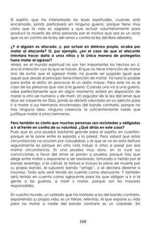 108
El espíritu que ha interiorizado las leyes espirituales, cuando está
encarnado, jamás participará en ninguna guerra, porque tiene muy
claro que la vida es sagrada y que actuar voluntariamente para
producir la muerte de otras personas por el motivo que sea es un acto
que va en contra de la ley del amor y contra la ley del libre albedrío.
¿Y si alguien es atacado, y, por actuar en defensa propia, acaba por
matar al atacante? O, por ejemplo, ¿en el caso de que el atacante
intentara hacer daño a unos niños y la única manera de protegerlos
fuera matar al agresor?
Mirad, en el mundo espiritual no son tan importantes los hechos en sí,
sino la intención con la que se hacen. El que no tiene intención de matar
sino de evitar que el agresor mate, no puede ser juzgado igual que
aquel que desde el principio tiene intención de matar. Ya hará lo posible
para evitar el daño sin provocar él un daño mayor. Pero este no es el
caso de las personas que van a la guerra. Cuando uno va a una guerra,
sabe perfectamente que en algún momento estará en disposición de
matar a otro ser humano y de morir. Un seguidor de la ley del amor que
dice ser creyente en Dios, jamás se alistará voluntario en un ejército para
ir a matar a sus hermanos encarnados del bando contrario, porque no
hay ninguna idea, ninguna creencia, lo suficientemente noble que
justifique matar a otros hermanos.
Pero también es cierto que muchas personas son reclutadas y obligadas
a ir al frente en contra de su voluntad. ¿Qué dirías en este caso?
Pues que es una prueba bastante grande para el espíritu en cuestión,
porque se le pone entre la espada y la pared. Pero sabed que estas
circunstancias no ocurren por casualidad, y el que se ve en esta tesitura
seguramente es porque en otra vida indujo a otros a pasar por esa
misma circunstancia. Es una prueba muy dura, en la cual sus
convicciones a favor del amor se ponen a prueba, porque hay que
elegir entre matar y exponerse a ser asesinado, torturado o herido por el
bando enemigo, o la cárcel, la tortura e incluso la pena de muerte por
su propio bando, el supuesto bando “amigo”, si se declara desertor o
insumiso. Todo esto será tenido en cuenta como atenuante. Y también
será tenido en cuenta como agravante para los que obligan a ir a la
gente a las guerras, a morir y matar, porque son los mayores
responsables.
En vuestro mundo, un soldado que ha matado a los del bando contrario,
exponiendo su propia vida, es un héroe. Mientras, el que expone su vida
para no matar a nadie del bando contrario es un cobarde. Sin
 