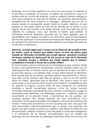 109
embargo, en el mundo espiritual, las cosas son a la inversa. El valiente es
el pacifista, el desertor, el insumiso, el objetor de conciencia, que lo es
porque está en contra de asesinar, y que es valiente porque arriesga su
vida para preservar la vida de los demás, de personas desconocidas,
posiblemente de otra creencia o ideología, sabiendo que los de su
propio bando le perseguirán quizás hasta la muerte. Mientras, el que
expone su vida para quitar la vida de los demás por el temor a que
alguno de los dos bandos se la quite primero, está muy lejos de ser un
valiente. En cualquier caso, que decida el espíritu qué prefiere, el
sufrimiento terrenal temporal, causado por los seres egoístas, que le
represaliarán por negarse a matar a sus hermanos, pero la recompensa
del mundo espiritual, o la recompensa terrenal del héroe de guerra pero
el subsiguiente sufrimiento en el mundo espiritual, por haber actuado en
contra de sus hermanos.
Entonces, si existe algún país o fuerza con la intención de invadir el resto
de países, ¿qué se supone que deben hacer el resto de países para
impedir ser atacados o invadidos por el país agresor, quedarse cruzados
de brazos mientras les destruyen? Se me ocurre el caso de la Alemania
nazi. ¿Tendrían Europa o América que haber dejado que el nazismo
conquistara el mundo a través de su poder militar?
El conocimiento sobre la historia de la humanidad al que vosotros tenéis
acceso está grandemente manipulado. Muchos todavía creéis que en
cada guerra hay un bando bueno, que es siempre en el que uno está y
al que Dios apoya, y un bando malo, al que debe apoyar el demonio.
Pero resulta que en el bando contrario opinan exactamente lo mismo,
que ellos son los buenos, que Dios les apoya, y que en el otro bando
están los malos, apoyados por el demonio. Una guerra como la que
mencionas no se improvisa de la noche a la mañana. La realidad es que
las guerras se fraguan mucho antes de que empiecen los conflictos
armados y resulta lamentable observar cómo los futuros bandos
contrarios cooperan previamente para armarse mutuamente y luego se
enemistan para destruirse. Las ideologías extremas y violentas forjan su
crecimiento en la penuria moral y económica de los pueblos. Las
mayores guerras han venido después de crisis económicas muy
profundas, en las que los pueblos han llegado a situaciones extremas de
miseria. Y esas crisis económicas no han ocurrido por azar, sino que han
sido provocadas intencionadamente por un grupo muy reducido de
gente con gran poder económico y político, que tienen la intención de
enriquecerse y adquirir mayores cotas de poder a costa de la desgracia
y el sufrimiento de los demás, encargándose con sus medios de
propaganda de fomentar las ideologías extremas, para convencer a la
 