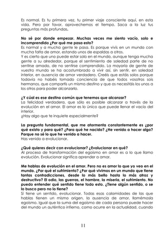11
Es normal. Es tu primera vez, tu primer viaje consciente aquí, en esta
vida. Pero por favor, aprovechemos el tiempo. Saca a la luz tus
preguntas más profundas.
No sé por donde empezar. Muchas veces me siento vacío, solo e
incomprendido ¿Por qué me pasa esto?
Es normal y a mucha gente le pasa. Es porque vivís en un mundo con
mucha falta de amor, estando unos de espaldas a otros.
Y es cierto que uno puede estar solo en el mundo, aunque tenga mucha
gente a su alrededor, porque el sentimiento de soledad parte de no
sentirse amado, de no sentirse comprendido. La mayoría de gente de
vuestro mundo se ha acostumbrado a vivir así, sin sentir, en soledad
interior, en ausencia de amor verdadero. Creéis que estáis solos porque
todavía no habéis tomado conciencia de que todos vosotros sois
hermanos, que compartís un mismo destino y que os necesitáis los unos a
los otros para poder alcanzarlo.
¿Y cúal es ese destino común que tenemos que alcanzar?
La felicidad verdadera, que sólo es posible alcanzar a través de la
evolución en el amor. El amor es lo único que puede llenar el vacío del
interior.
¿Hay algo que te inquiete especialmente?
La pregunta fundamental, que me atormenta constantemente es ¿por
qué existo y para qué? ¿Para qué he nacido? ¿He venido a hacer algo?
Porque no sé lo que he venido a hacer.
Has venido a evolucionar.
¿Qué quieres decir con evolucionar? ¿Evolucionar en qué?
Al proceso de transformación del egoísmo en amor es a lo que llamo
evolución. Evolucionar significa aprender a amar.
Me hablas de evolución en el amor. Pero no es amor lo que yo veo en el
mundo. ¿Por qué el sufrimiento? ¿Por qué vivimos en un mundo que tiene
tantas contradicciones, desde lo más bello hasta lo más atroz y
destructivo? El odio, las guerras, el hambre, la miseria, el sufrimiento. No
puedo entender qué sentido tiene todo esto. ¿Tiene algún sentido, o se
lo busco pero no lo tiene?
Sí tiene un sentido, evolucionar. Todas esas calamidades de las que
hablas tienen un mismo origen, la ausencia de amor, llamémosla
egoísmo. Igual que la suma del egoísmo de cada persona puede hacer
del mundo un auténtico infierno, como ocurre en la actualidad, cuando
 