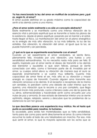 113
Ya has mencionado la ley del amor en multitud de ocasiones pero ¿qué
es, según tú, el amor?
El amor puede definirse en su grado máximo como la capacidad de
sentir a los demás como a uno mismo.
¿Pero el amor existe realmente o es sólo un concepto abstracto?
Existe realmente y se manifiesta como una intensa vibración de la
esencia vital o principio espiritual que se transmite a todos los planos de
la existencia, desde el plano espiritual, pasando por el mental y el astral,
hasta llegar al físico. La manifestación del amor en el plano energético
es la energía de más alta vibración, la luz más brillante, la luz de las
estrellas. Esa vibración, la vibración del amor, al igual que la luz, se
puede transmitir y ser percibida.
¿Y qué es lo que se experimenta exactamente con el amor?
Cuando un ser experimenta el amor verdadero, se siente lleno,
plenamente feliz, invadido por una vibración, una fuerza y una
sensibilidad extraordinarias. Ya no necesita nada más para ser feliz. El
espíritu inspirado por el amor siente el deseo de transmitir a los demás
ese bienestar y ayudarles a que sean felices, porque se siente
conectado con ellos, como si formaran parte de él. Invadido por el
amor, su cuerpo astral eleva su vibración de manera que el aura se
expande enormemente y se vuelve muy brillante. Cuanta más
capacidad de amar tiene el ser, más alta es su vibración y mayor
energía es capaz de transmitir. Cuando alguien ama transmite esa
vibración amorosa a los demás. Si el receptor o receptores de la misma
son sensibles, lo perciben como una oleada de calor intenso que no
quema, una vibración que lo recorre a uno por completo, que llega
hasta el rincón más profundo, como si llenara cada uno de los poros de
su alma, estremeciéndole y haciéndole sentir como envuelto por una
nube de paz y armonía. En ese estado de bienestar interior uno se siente
optimista, alegre, relajado, sereno y descubre que los problemas de su
existencia no son tan graves.
Lo que describes parece una experiencia muy mística. No sé hasta qué
punto es accesible para nosotros, lo humanos.
Es accesible, pero estáis tan materializados que os falta sensibilidad,
tanto para dar como para sentir directamente el amor. Es como intentar
escuchar la radio al lado de una taladradora en marcha. Por eso, más
que sentir el amor, lo que la mayoría apreciáis son los actos que se
 