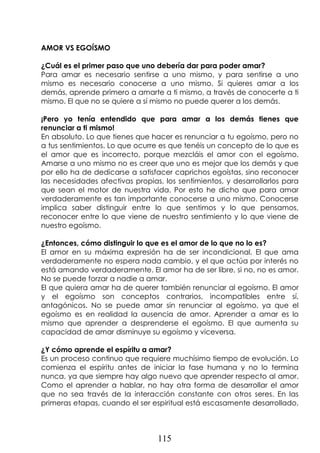 115
AMOR VS EGOÍSMO
¿Cuál es el primer paso que uno debería dar para poder amar?
Para amar es necesario sentirse a uno mismo, y para sentirse a uno
mismo es necesario conocerse a uno mismo. Si quieres amar a los
demás, aprende primero a amarte a ti mismo, a través de conocerte a ti
mismo. El que no se quiere a sí mismo no puede querer a los demás.
¡Pero yo tenía entendido que para amar a los demás tienes que
renunciar a ti mismo!
En absoluto. Lo que tienes que hacer es renunciar a tu egoísmo, pero no
a tus sentimientos. Lo que ocurre es que tenéis un concepto de lo que es
el amor que es incorrecto, porque mezcláis el amor con el egoísmo.
Amarse a uno mismo no es creer que uno es mejor que los demás y que
por ello ha de dedicarse a satisfacer caprichos egoístas, sino reconocer
las necesidades afectivas propias, los sentimientos, y desarrollarlos para
que sean el motor de nuestra vida. Por esto he dicho que para amar
verdaderamente es tan importante conocerse a uno mismo. Conocerse
implica saber distinguir entre lo que sentimos y lo que pensamos,
reconocer entre lo que viene de nuestro sentimiento y lo que viene de
nuestro egoísmo.
¿Entonces, cómo distinguir lo que es el amor de lo que no lo es?
El amor en su máxima expresión ha de ser incondicional. El que ama
verdaderamente no espera nada cambio, y el que actúa por interés no
está amando verdaderamente. El amor ha de ser libre, si no, no es amor.
No se puede forzar a nadie a amar.
El que quiera amar ha de querer también renunciar al egoísmo. El amor
y el egoísmo son conceptos contrarios, incompatibles entre sí,
antagónicos. No se puede amar sin renunciar al egoísmo, ya que el
egoísmo es en realidad la ausencia de amor. Aprender a amar es lo
mismo que aprender a desprenderse el egoísmo. El que aumenta su
capacidad de amar disminuye su egoísmo y viceversa.
¿Y cómo aprende el espíritu a amar?
Es un proceso continuo que requiere muchísimo tiempo de evolución. Lo
comienza el espíritu antes de iniciar la fase humana y no lo termina
nunca, ya que siempre hay algo nuevo que aprender respecto al amor.
Como el aprender a hablar, no hay otra forma de desarrollar el amor
que no sea través de la interacción constante con otros seres. En las
primeras etapas, cuando el ser espiritual está escasamente desarrollado,
 