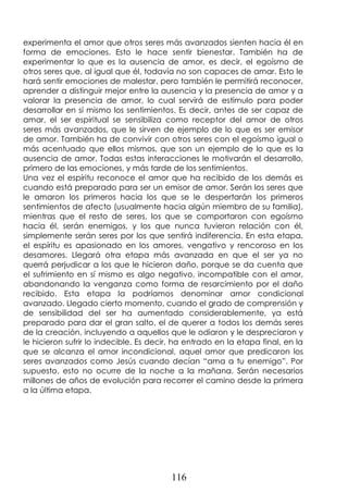 116
experimenta el amor que otros seres más avanzados sienten hacia él en
forma de emociones. Esto le hace sentir bienestar. También ha de
experimentar lo que es la ausencia de amor, es decir, el egoísmo de
otros seres que, al igual que él, todavía no son capaces de amar. Esto le
hará sentir emociones de malestar, pero también le permitirá reconocer,
aprender a distinguir mejor entre la ausencia y la presencia de amor y a
valorar la presencia de amor, lo cual servirá de estímulo para poder
desarrollar en sí mismo los sentimientos. Es decir, antes de ser capaz de
amar, el ser espiritual se sensibiliza como receptor del amor de otros
seres más avanzados, que le sirven de ejemplo de lo que es ser emisor
de amor. También ha de convivir con otros seres con el egoísmo igual o
más acentuado que ellos mismos, que son un ejemplo de lo que es la
ausencia de amor. Todas estas interacciones le motivarán el desarrollo,
primero de las emociones, y más tarde de los sentimientos.
Una vez el espíritu reconoce el amor que ha recibido de los demás es
cuando está preparado para ser un emisor de amor. Serán los seres que
le amaron los primeros hacia los que se le despertarán los primeros
sentimientos de afecto (usualmente hacia algún miembro de su familia),
mientras que el resto de seres, los que se comportaron con egoísmo
hacia él, serán enemigos, y los que nunca tuvieron relación con él,
simplemente serán seres por los que sentirá indiferencia. En esta etapa,
el espíritu es apasionado en los amores, vengativo y rencoroso en los
desamores. Llegará otra etapa más avanzada en que el ser ya no
querrá perjudicar a los que le hicieron daño, porque se da cuenta que
el sufrimiento en sí mismo es algo negativo, incompatible con el amor,
abandonando la venganza como forma de resarcimiento por el daño
recibido. Esta etapa la podríamos denominar amor condicional
avanzado. Llegado cierto momento, cuando el grado de comprensión y
de sensibilidad del ser ha aumentado considerablemente, ya está
preparado para dar el gran salto, el de querer a todos los demás seres
de la creación, incluyendo a aquellos que le odiaron y le despreciaron y
le hicieron sufrir lo indecible. Es decir, ha entrado en la etapa final, en la
que se alcanza el amor incondicional, aquel amor que predicaron los
seres avanzados como Jesús cuando decían “ama a tu enemigo”. Por
supuesto, esto no ocurre de la noche a la mañana. Serán necesarios
millones de años de evolución para recorrer el camino desde la primera
a la última etapa.
 