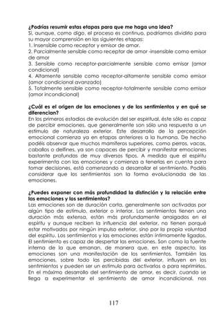 117
¿Podrías resumir estas etapas para que me haga una idea?
Sí, aunque, como digo, el proceso es continuo, podríamos dividirlo para
su mayor comprensión en las siguientes etapas:
1. Insensible como receptor y emisor de amor.
2. Parcialmente sensible como receptor de amor -insensible como emisor
de amor
3. Sensible como receptor-parcialmente sensible como emisor (amor
condicional)
4. Altamente sensible como receptor-altamente sensible como emisor
(amor condicional avanzado)
5. Totalmente sensible como receptor-totalmente sensible como emisor
(amor incondicional)
¿Cuál es el origen de las emociones y de los sentimientos y en qué se
diferencian?
En los primeros estadios de evolución del ser espiritual, éste sólo es capaz
de percibir emociones, que generalmente son sólo una respuesta a un
estímulo de naturaleza exterior. Este desarrollo de la percepción
emocional comienza ya en etapas anteriores a la humana. De hecho
podéis observar que muchos mamíferos superiores, como perros, vacas,
caballos o delfines, ya son capaces de percibir y manifestar emociones
bastante profundas de muy diversos tipos. A medida que el espíritu
experimenta con las emociones y comienza a tenerlas en cuenta para
tomar decisiones, está comenzando a desarrollar el sentimiento. Podéis
considerar que los sentimientos son la forma evolucionada de las
emociones.
¿Puedes exponer con más profundidad la distinción y la relación entre
las emociones y los sentimientos?
Las emociones son de duración corta, generalmente son activadas por
algún tipo de estímulo, exterior o interior. Los sentimientos tienen una
duración más extensa, están más profundamente arraigados en el
espíritu y aunque reciben la influencia del exterior, no tienen porqué
estar motivados por ningún impulso exterior, sino por la propia voluntad
del espíritu. Los sentimientos y las emociones están íntimamente ligados.
El sentimiento es capaz de despertar las emociones. Son como la fuente
interna de la que emanan, de manera que, en este aspecto, las
emociones son una manifestación de los sentimientos. También las
emociones, sobre todo las percibidas del exterior, influyen en los
sentimientos y pueden ser un estímulo para activarlos o para reprimirlos.
En el máximo desarrollo del sentimiento de amor, es decir, cuando se
llega a experimentar el sentimiento de amor incondicional, nos
 
