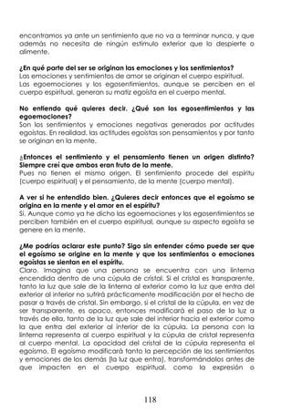 118
encontramos ya ante un sentimiento que no va a terminar nunca, y que
además no necesita de ningún estímulo exterior que lo despierte o
alimente.
¿En qué parte del ser se originan las emociones y los sentimientos?
Las emociones y sentimientos de amor se originan el cuerpo espiritual.
Las egoemociones y los egosentimientos, aunque se perciben en el
cuerpo espiritual, generan su matiz egoísta en el cuerpo mental.
No entiendo qué quieres decir. ¿Qué son los egosentimientos y las
egoemociones?
Son los sentimientos y emociones negativas generados por actitudes
egoístas. En realidad, las actitudes egoístas son pensamientos y por tanto
se originan en la mente.
¿Entonces el sentimiento y el pensamiento tienen un origen distinto?
Siempre creí que ambos eran fruto de la mente.
Pues no tienen el mismo origen. El sentimiento procede del espíritu
(cuerpo espiritual) y el pensamiento, de la mente (cuerpo mental).
A ver si he entendido bien. ¿Quieres decir entonces que el egoísmo se
origina en la mente y el amor en el espíritu?
Sí. Aunque como ya he dicho las egoemociones y los egosentimientos se
perciben también en el cuerpo espiritual, aunque su aspecto egoísta se
genere en la mente.
¿Me podrías aclarar este punto? Sigo sin entender cómo puede ser que
el egoísmo se origine en la mente y que los sentimientos o emociones
egoístas se sientan en el espíritu.
Claro. Imagina que una persona se encuentra con una linterna
encendida dentro de una cúpula de cristal. Si el cristal es transparente,
tanto la luz que sale de la linterna al exterior como la luz que entra del
exterior al interior no sufrirá prácticamente modificación por el hecho de
pasar a través de cristal. Sin embargo, si el cristal de la cúpula, en vez de
ser transparente, es opaco, entonces modificará el paso de la luz a
través de ella, tanto de la luz que sale del interior hacia el exterior como
la que entra del exterior al interior de la cúpula. La persona con la
linterna representa al cuerpo espiritual y la cúpula de cristal representa
al cuerpo mental. La opacidad del cristal de la cúpula representa el
egoísmo. El egoísmo modificará tanto la percepción de los sentimientos
y emociones de los demás (la luz que entra), transformándolos antes de
que impacten en el cuerpo espiritual, como la expresión o
 