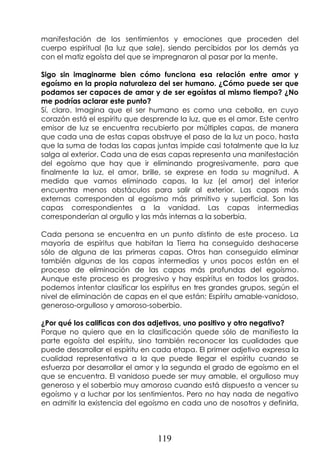 119
manifestación de los sentimientos y emociones que proceden del
cuerpo espiritual (la luz que sale), siendo percibidos por los demás ya
con el matiz egoísta del que se impregnaron al pasar por la mente.
Sigo sin imaginarme bien cómo funciona esa relación entre amor y
egoísmo en la propia naturaleza del ser humano. ¿Cómo puede ser que
podamos ser capaces de amar y de ser egoístas al mismo tiempo? ¿No
me podrías aclarar este punto?
Sí, claro. Imagina que el ser humano es como una cebolla, en cuyo
corazón está el espíritu que desprende la luz, que es el amor. Este centro
emisor de luz se encuentra recubierto por múltiples capas, de manera
que cada una de estas capas obstruye el paso de la luz un poco, hasta
que la suma de todas las capas juntas impide casi totalmente que la luz
salga al exterior. Cada una de esas capas representa una manifestación
del egoísmo que hay que ir eliminando progresivamente, para que
finalmente la luz, el amor, brille, se exprese en toda su magnitud. A
medida que vamos eliminado capas, la luz (el amor) del interior
encuentra menos obstáculos para salir al exterior. Las capas más
externas corresponden al egoísmo más primitivo y superficial. Son las
capas correspondientes a la vanidad. Las capas intermedias
corresponderían al orgullo y las más internas a la soberbia.
Cada persona se encuentra en un punto distinto de este proceso. La
mayoría de espíritus que habitan la Tierra ha conseguido deshacerse
sólo de alguna de las primeras capas. Otros han conseguido eliminar
también algunas de las capas intermedias y unos pocos están en el
proceso de eliminación de las capas más profundas del egoísmo.
Aunque este proceso es progresivo y hay espíritus en todos los grados,
podemos intentar clasificar los espíritus en tres grandes grupos, según el
nivel de eliminación de capas en el que están: Espíritu amable-vanidoso,
generoso-orgulloso y amoroso-soberbio.
¿Por qué los calificas con dos adjetivos, uno positivo y otro negativo?
Porque no quiero que en la clasificación quede sólo de manifiesto la
parte egoísta del espíritu, sino también reconocer las cualidades que
puede desarrollar el espíritu en cada etapa. El primer adjetivo expresa la
cualidad representativa a la que puede llegar el espíritu cuando se
esfuerza por desarrollar el amor y la segunda el grado de egoísmo en el
que se encuentra. El vanidoso puede ser muy amable, el orgulloso muy
generoso y el soberbio muy amoroso cuando está dispuesto a vencer su
egoísmo y a luchar por los sentimientos. Pero no hay nada de negativo
en admitir la existencia del egoísmo en cada uno de nosotros y definirla,
 