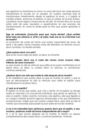 12
ese egoísmo se transforme en amor, la suma del amor de cada persona
transformará el mundo en un paraíso. En vuestra voluntad está el
transformaros interiormente desde el egoísmo al amor, y si lográis el
cambio interior, entonces el exterior, lo que os rodea, el mundo entero,
cambiará como lógica consecuencia de ello. El mundo físico en el que
estáis está ahí para ayudaros a experimentar en ese proceso de
transformación. Es como la arcilla para el niño que quiere aprender a
modelar.
Sigo sin entenderlo ¿Evolución para qué, hacia dónde? ¿Qué sentido
tiene todo ese esfuerzo si, al fin y al cabo, todo eso se va a terminar con
la muerte?
La evolución de cada ser hacia una mayor capacidad de amar, de
sentir y de saber, hacia mayores cotas de felicidad, no termina nunca,
de lo contrario, no tendría sentido.
¿Qué quieres decir con esto?
Que el ser nunca deja de existir, es decir, es inmortal.
¿Cómo puedes decir eso si cada día vemos como mueren miles,
millones de seres humanos?
Lo que muere es sólo el vehículo que utiliza el ser para manifestarse en el
plano físico, es decir, su cuerpo físico. Su esencia, su conciencia,
continúa existiendo.
¿Quieres decir con esto que existe la vida después de la muerte?
Sí. En realidad lo que quiero decir es que la muerte no existe, y que lo
que se descompone es sólo el vehículo que utiliza el espíritu para
manifestarse en el plano físico.
¿Y qué es el espíritu?
El espíritu es el ser que existe, que vive y siente. En el espíritu es donde
reside la voluntad y la conciencia individual, que jamás se destruye. Tú
eres un espíritu. Todos vosotros, humanos, sois espíritus, sólo que ligados a
un cuerpo material durante algunas temporadas a las que llamaremos
encarnaciones. Creéis que sois vuestro cuerpo físico, pero éste es sólo el
vestido que necesitáis para poder actuar sobre el mundo material.
A ver si he entendido bien ¿Entonces quieres decir que el espíritu, o sea,
nosotros, podemos existir de forma independiente del cuerpo?
Sí, y es lo que ocurre después de la muerte. El espíritu se separa
completamente del cuerpo físico y continúa existiendo, viviendo.
 