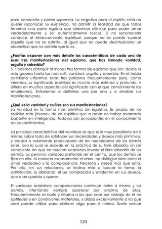 120
para conocerla y poder superarla. Lo negativo para el espíritu sería no
querer reconocer su existencia, no admitir la realidad de que todos
tenemos una parte egoísta que debemos eliminar para poder amar
verdaderamente y ser auténticamente felices. El no reconocerlo
conduce al estancamiento espiritual, porque no se puede superar
aquello que no se admite, al igual que no puede desintoxicarse un
alcohólico que no admite que lo es.
¿Podrías exponer con más detalle las características de cada una de
esas tres manifestaciones del egoísmo, que has llamado vanidad,
orgullo y soberbia?
Sí. Podemos distinguir al menos tres formas de egoísmo que son, desde la
más grosera hasta las más sutil, vanidad, orgullo y soberbia. En el habla
cotidiana utilizamos estas tres palabras frecuentemente pero, como
veremos, su significado espiritual es mucho más extenso y profundo, y
difiere en muchos aspectos del significado con el que comúnmente las
empleamos. Entraremos a definirlas una por una y a analizar sus
manifestaciones.
¿Qué es la vanidad y cuáles son sus manifestaciones?
La vanidad es la forma más primitiva de egoísmo. Es propia de los
espíritus más jóvenes, de los espíritus que a pesar de haber avanzado
bastante en inteligencia, todavía son principiantes en el conocimiento
de los sentimientos.
La principal característica del vanidoso es que está muy pendiente de sí
mismo, sobre todo de satisfacer sus necesidades y deseos más primitivos,
y escasa o nulamente preocupado de las necesidades de los demás
seres, con lo cual se excede en la práctica de su libre albedrío, sin ser
consciente de que en muchas ocasiones invade el libre albedrío de los
demás. La persona vanidosa pretende ser el centro, que los demás se
fijen en ella. Al conocer escasamente el amor, no distingue bien entre el
amor verdadero y la complacencia. Necesita y desea más que ama.
Por ello, en sus relaciones, se inclina más a buscar la fama, la
admiración, la alabanza, el ser complacida y satisfecha en sus deseos,
que a ser querida y querer.
El vanidoso establece comparaciones continuas entre sí mismo y los
demás, intentando siempre aparecer por encima de ellos.
Frecuentemente se burla y difama a los que cree por debajo de él en
aptitudes o en condiciones materiales, y alaba excesivamente a los que
cree puede utilizar para obtener algo para sí mismo. Suele actuar
 