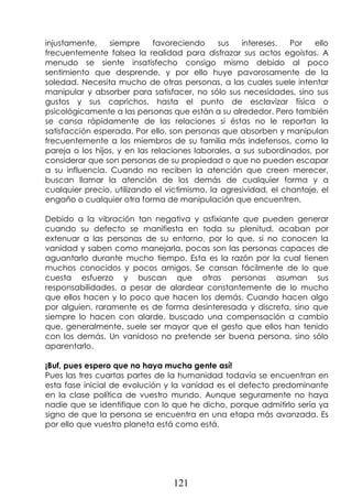121
injustamente, siempre favoreciendo sus intereses. Por ello
frecuentemente falsea la realidad para disfrazar sus actos egoístas. A
menudo se siente insatisfecho consigo mismo debido al poco
sentimiento que desprende, y por ello huye pavorosamente de la
soledad. Necesita mucho de otras personas, a las cuales suele intentar
manipular y absorber para satisfacer, no sólo sus necesidades, sino sus
gustos y sus caprichos, hasta el punto de esclavizar física o
psicológicamente a las personas que están a su alrededor. Pero también
se cansa rápidamente de las relaciones si éstas no le reportan la
satisfacción esperada. Por ello, son personas que absorben y manipulan
frecuentemente a los miembros de su familia más indefensos, como la
pareja o los hijos, y en las relaciones laborales, a sus subordinados, por
considerar que son personas de su propiedad o que no pueden escapar
a su influencia. Cuando no reciben la atención que creen merecer,
buscan llamar la atención de los demás de cualquier forma y a
cualquier precio, utilizando el victimismo, la agresividad, el chantaje, el
engaño o cualquier otra forma de manipulación que encuentren.
Debido a la vibración tan negativa y asfixiante que pueden generar
cuando su defecto se manifiesta en toda su plenitud, acaban por
extenuar a las personas de su entorno, por lo que, si no conocen la
vanidad y saben como manejarla, pocas son las personas capaces de
aguantarlo durante mucho tiempo. Esta es la razón por la cual tienen
muchos conocidos y pocos amigos. Se cansan fácilmente de lo que
cuesta esfuerzo y buscan que otras personas asuman sus
responsabilidades, a pesar de alardear constantemente de lo mucho
que ellos hacen y lo poco que hacen los demás. Cuando hacen algo
por alguien, raramente es de forma desinteresada y discreta, sino que
siempre lo hacen con alarde, buscado una compensación a cambio
que, generalmente, suele ser mayor que el gesto que ellos han tenido
con los demás. Un vanidoso no pretende ser buena persona, sino sólo
aparentarlo.
¡Buf, pues espero que no haya mucha gente así!
Pues las tres cuartas partes de la humanidad todavía se encuentran en
esta fase inicial de evolución y la vanidad es el defecto predominante
en la clase política de vuestro mundo. Aunque seguramente no haya
nadie que se identifique con lo que he dicho, porque admitirlo sería ya
signo de que la persona se encuentra en una etapa más avanzada. Es
por ello que vuestro planeta está como está.
 