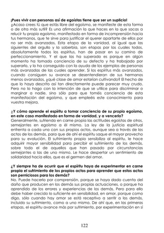 122
¡Pues vivir con personas así de egoístas tiene que ser un suplicio!
¿Acaso crees tú que estás libre del egoísmo, se manifieste de esta forma
o de otra más sutil? Es una afirmación la que haces en la que sacas a
relucir tu propio egoísmo, manifestado en forma de incomprensión hacia
tus hermanos, que te sirve para justificar el querer apartarte de ellos por
no ser más avanzados. Esta etapa de la vanidad, al igual que las
siguientes del orgullo y la soberbia, son etapas por las cuales todos,
absolutamente todos los espíritus, han de pasar en su camino de
perfeccionamiento. Y el que las ha superado es porque en algún
momento ha tomado conciencia de su defecto y ha trabajado por
superarlo, y lo ha conseguido con la ayuda de los ejemplos de personas
más avanzadas de las cuales aprender. Si los espíritus más avanzados,
cuando consiguen su avance se desentendieran de sus hermanos
menos avanzados, ¿qué clase de amor estarían cultivando? El hecho de
que lo haya descrito así tan directamente puede parecer muy crudo.
Pero no lo hago con la intención de que se utilice para discriminar o
marginar a nadie, sino sólo para que toméis conciencia de esta
manifestación del egoísmo, y que empleéis este conocimiento para
vuestra mejora.
¿Y cómo aprende el espíritu a tomar conciencia de su propio egoísmo,
en este caso manifestado en forma de vanidad, y a vencerlo?
Generalmente, sufriendo en carne propia las actitudes egoístas de otros,
semejantes en egoísmo a él mismo. La ley de la justicia espiritual
enfrenta a cada uno con sus propios actos, aunque sea a través de los
actos de los demás, para que de ahí el espíritu saque el mayor provecho
para su evolución. El sufrimiento propio sensibiliza al espíritu, le hace
adquirir mayor sensibilidad para percibir el sufrimiento de los demás,
sobre todo el de aquellos que han pasado por circunstancias
semejantes a las de uno mismo. Le hace despertar un sentimiento de
solidaridad hacia ellos, que es el germen del amor.
¿Y siempre ha de ocurrir que el espíritu haya de experimentar en carne
propia el sufrimiento de los propios actos para aprender que estos actos
son perniciosos para los demás?
No. Puede hacerlo por comprensión, porque se haya dado cuenta del
daño que producen en los demás sus propias actuaciones, o porque ha
aprendido de los errores y experiencias de los demás. Pero para ello
debe haber crecido lo suficiente en sensibilidad, en amor, porque como
digo, sólo cuando hay amor se está receptivo a sentir a los demás,
incluido su sufrimiento, como a uno mismo. De ahí que, en las primeras
etapas, el espíritu avance más por sufrimiento, por experimentación en sí
 