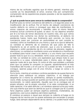 123
mismo de las actitudes egoístas que él mismo generó, mientras que
cuando ya ha desarrollado el amor, avanza más por comprensión,
comprensión de las experiencias propias pasadas o de las experiencias
de los demás.
¿Y qué se puede hacer para vencer la vanidad desde la comprensión?
El primer paso es tomar conciencia del defecto y el segundo paso es la
modificación de la actitud. Por el hecho de adquirir conciencia de
nuestro defecto no vamos a conseguir que deje de manifestarse. Si
somos capaces de reconocerlo y admitirlo, pero al mismo tiempo
evitamos actuar conforme él quiere, es decir, no nos dejamos arrastrar
por él a la hora de tomar decisiones en nuestra vida, sino que vamos
actuando más conforme nos dictan los sentimientos, el defecto irá
perdiendo fuerza, hasta que finalmente será vencido. La toma de
conciencia pasa por conocer en profundidad en qué consiste la
vanidad, cómo se manifiesta en uno mismo y qué es lo que la alimenta.
La vanidad se alimenta de la creencia de que para ser feliz lo
importante es ser el centro de atención, que a uno lo admiren, lo
halaguen y estén pendientes de él y le colmen de placeres, regalos y
atenciones. La vanidad se manifiesta como una tendencia a transformar
la realidad para hacer creer a los demás y a uno mismo que necesita
poseer todo lo que ve a su alrededor, tanto cosas como personas, para
ser feliz. La vanidad es como una aspiradora que atrapa todo lo que
encuentra a su paso, reteniéndolo para sí misma, pero sin llegar a
apreciar nada de lo que tiene. Es como el niño que patalea y protesta
para que sus padres le compren un juguete, aparentemente el más
maravilloso del mundo y sin el cual no va a poder ser feliz. Y cuando lo
consigue, apenas juega con él unos minutos, y luego se cansa y lo
deshecha.
Por lo tanto, mientras el vanidoso continúe pendiente de querer llamar la
atención para satisfacer sus propios caprichos, si no trabaja por
despertar en sí mismo los sentimientos, siempre se sentirá insatisfecho,
vacío, infeliz, aunque pueda ser querido por los demás, porque no sabrá
reconocerlo, no sabrá apreciarlo. Aquello que no se consigue por el
propio esfuerzo, por la propia voluntad, ni se sabe comprender, ni se
sabe apreciar, ni se sabe disfrutar, y el vanidoso apenas lucha por nada,
sino que intenta que sean los demás los que lo consigan por él. Cuando
tiene objetivos suelen ser siempre objetivos exteriores, materialistas, de
apariencia, casi nunca objetivos del interior espiritual.
El vanidoso se parece a aquel que siempre se calienta al fuego en la
hoguera de los vecinos por no querer esforzarse por encender su propio
fuego. Será siempre dependiente de los demás y no podrá hacer nada
 