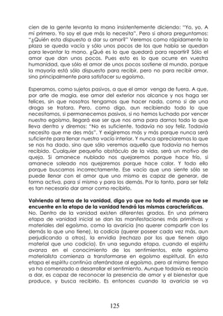 125
cien de la gente levanta la mano insistentemente diciendo: “Yo, yo. A
mí primero. Yo soy el que más lo necesita”. Pero si ahora preguntamos:
“¿Quién esta dispuesto a dar su amor?” Veremos como rápidamente la
plaza se queda vacía y sólo unos pocos de los que había se quedan
para levantar la mano. ¿Qué es lo que quedará para repartir? Sólo el
amor que dan unos pocos. Pues esto es lo que ocurre en vuestra
humanidad, que sólo el amor de unos pocos sostiene al mundo, porque
la mayoría está sólo dispuesto para recibir, pero no para recibir amor,
sino principalmente para satisfacer su egoísmo.
Esperamos, como sujetos pasivos, a que el amor venga de fuera. A que,
por arte de magia, ese amor del exterior nos alcance y nos haga ser
felices, sin que nosotros tengamos que hacer nada, como si de una
droga se tratara. Pero, como digo, aun recibiendo todo lo que
necesitamos, si permanecemos pasivos, si no hemos luchado por vencer
nuestro egoísmo, llegará ese ser que nos ama para darnos todo lo que
lleva dentro y diremos: “No es suficiente, todavía no soy feliz. Todavía
necesito que me des más”. Y exigiremos más y más porque nunca será
suficiente para llenar nuestro vacío interior. Y nunca apreciaremos lo que
se nos ha dado, sino que sólo veremos aquello que todavía no hemos
recibido. Cualquier pequeño obstáculo de la vida, será un motivo de
queja. Si amanece nublado nos quejaremos porque hace frío, si
amanece soleado nos quejaremos porque hace calor. Y todo ello
porque buscamos incorrectamente. Ese vacío que uno siente sólo se
puede llenar con el amor que uno mismo es capaz de generar, de
forma activa, para sí mismo y para los demás. Por lo tanto, para ser feliz
es tan necesario dar amor como recibirlo.
Volviendo al tema de la vanidad, digo yo que no todo el mundo que se
encuentre en la etapa de la vanidad tendrá las mismas características.
No. Dentro de la vanidad existen diferentes grados. En una primera
etapa de vanidad inicial se dan las manifestaciones más primitivas y
materiales del egoísmo, como la avaricia (no querer compartir con los
demás lo que uno tiene), la codicia (querer poseer cada vez más, aun
perjudicando a otros), la envidia (rechazo por los que tienen algo
material que uno codicia). En una segunda etapa, cuando el espíritu
avanza en el conocimiento de los sentimientos, este egoísmo
materialista comienza a transformarse en egoísmo espiritual. En esta
etapa el espíritu continúa aferrándose al egoísmo, pero al mismo tiempo
ya ha comenzado a desarrollar el sentimiento. Aunque todavía es reacio
a dar, es capaz de reconocer la presencia de amor y el bienestar que
produce, y busca recibirlo. Es entonces cuando la avaricia se va
 