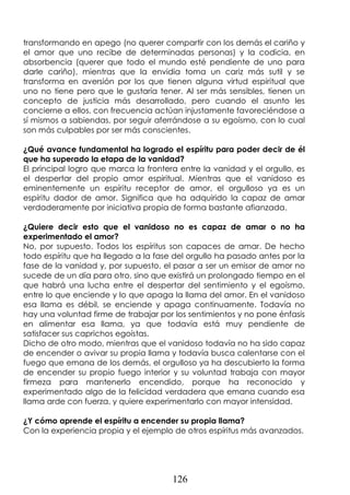 126
transformando en apego (no querer compartir con los demás el cariño y
el amor que uno recibe de determinadas personas) y la codicia, en
absorbencia (querer que todo el mundo esté pendiente de uno para
darle cariño), mientras que la envidia toma un cariz más sutil y se
transforma en aversión por los que tienen alguna virtud espiritual que
uno no tiene pero que le gustaría tener. Al ser más sensibles, tienen un
concepto de justicia más desarrollado, pero cuando el asunto les
concierne a ellos, con frecuencia actúan injustamente favoreciéndose a
sí mismos a sabiendas, por seguir aferrándose a su egoísmo, con lo cual
son más culpables por ser más conscientes.
¿Qué avance fundamental ha logrado el espíritu para poder decir de él
que ha superado la etapa de la vanidad?
El principal logro que marca la frontera entre la vanidad y el orgullo, es
el despertar del propio amor espiritual. Mientras que el vanidoso es
eminentemente un espíritu receptor de amor, el orgulloso ya es un
espíritu dador de amor. Significa que ha adquirido la capaz de amar
verdaderamente por iniciativa propia de forma bastante afianzada.
¿Quiere decir esto que el vanidoso no es capaz de amar o no ha
experimentado el amor?
No, por supuesto. Todos los espíritus son capaces de amar. De hecho
todo espíritu que ha llegado a la fase del orgullo ha pasado antes por la
fase de la vanidad y, por supuesto, el pasar a ser un emisor de amor no
sucede de un día para otro, sino que existirá un prolongado tiempo en el
que habrá una lucha entre el despertar del sentimiento y el egoísmo,
entre lo que enciende y lo que apaga la llama del amor. En el vanidoso
esa llama es débil, se enciende y apaga continuamente. Todavía no
hay una voluntad firme de trabajar por los sentimientos y no pone énfasis
en alimentar esa llama, ya que todavía está muy pendiente de
satisfacer sus caprichos egoístas.
Dicho de otro modo, mientras que el vanidoso todavía no ha sido capaz
de encender o avivar su propia llama y todavía busca calentarse con el
fuego que emana de los demás, el orgulloso ya ha descubierto la forma
de encender su propio fuego interior y su voluntad trabaja con mayor
firmeza para mantenerlo encendido, porque ha reconocido y
experimentado algo de la felicidad verdadera que emana cuando esa
llama arde con fuerza, y quiere experimentarlo con mayor intensidad.
¿Y cómo aprende el espíritu a encender su propia llama?
Con la experiencia propia y el ejemplo de otros espíritus más avanzados.
 