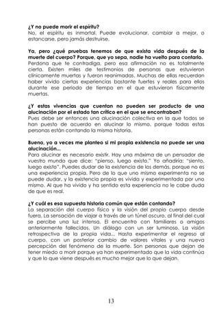 13
¿Y no puede morir el espíritu?
No, el espíritu es inmortal. Puede evolucionar, cambiar a mejor, o
estancarse, pero jamás destruirse.
Ya, pero ¿qué pruebas tenemos de que exista vida después de la
muerte del cuerpo? Porque, que yo sepa, nadie ha vuelto para contarlo.
Perdona que te contradiga, pero esa afirmación no es totalmente
cierta. Existen miles de testimonios de personas que estuvieron
clínicamente muertas y fueron reanimadas. Muchas de ellas recuerdan
haber vivido ciertas experiencias bastante fuertes y reales para ellos
durante ese periodo de tiempo en el que estuvieron físicamente
muertas.
¿Y estas vivencias que cuentan no pueden ser producto de una
alucinación por el estado tan crítico en el que se encontraban?
Pues debe ser entonces una alucinación colectiva en la que todos se
han puesto de acuerdo en alucinar lo mismo, porque todas estas
personas están contando la misma historia.
Bueno, yo a veces me planteo si mi propia existencia no puede ser una
alucinación...
Para alucinar es necesario existir. Hay una máxima de un pensador de
vuestro mundo que dice: “pienso, luego existo.” Yo añadiría: “siento,
luego existo”. Puedes dudar de la existencia de los demás, porque no es
una experiencia propia. Pero de lo que uno mismo experimenta no se
puede dudar, y la existencia propia es vivida y experimentada por uno
mismo. Al que ha vivido y ha sentido esta experiencia no le cabe duda
de que es real.
¿Y cuál es esa supuesta historia común que están contando?
La separación del cuerpo físico y la visión del propio cuerpo desde
fuera. La sensación de viajar a través de un túnel oscuro, al final del cual
se percibe una luz intensa. El encuentro con familiares o amigos
anteriormente fallecidos. Un diálogo con un ser luminoso. La visión
retrospectiva de la propia vida... Hasta experimentar el regreso al
cuerpo, con un posterior cambio de valores vitales y una nueva
percepción del fenómeno de la muerte. Son personas que dejan de
tener miedo a morir porque ya han experimentado que la vida continúa
y que lo que viene después es mucho mejor que lo que dejan.
 