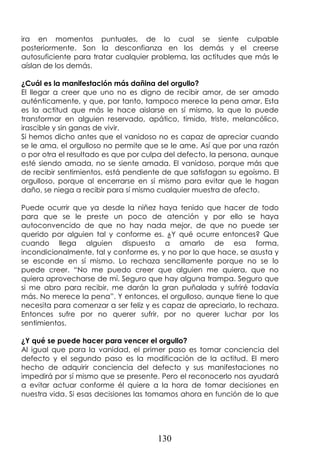 130
ira en momentos puntuales, de lo cual se siente culpable
posteriormente. Son la desconfianza en los demás y el creerse
autosuficiente para tratar cualquier problema, las actitudes que más le
aíslan de los demás.
¿Cuál es la manifestación más dañina del orgullo?
El llegar a creer que uno no es digno de recibir amor, de ser amado
auténticamente, y que, por tanto, tampoco merece la pena amar. Esta
es la actitud que más le hace aislarse en sí mismo, la que lo puede
transformar en alguien reservado, apático, tímido, triste, melancólico,
irascible y sin ganas de vivir.
Si hemos dicho antes que el vanidoso no es capaz de apreciar cuando
se le ama, el orgulloso no permite que se le ame. Así que por una razón
o por otra el resultado es que por culpa del defecto, la persona, aunque
esté siendo amada, no se siente amada. El vanidoso, porque más que
de recibir sentimientos, está pendiente de que satisfagan su egoísmo. El
orgulloso, porque al encerrarse en sí mismo para evitar que le hagan
daño, se niega a recibir para sí mismo cualquier muestra de afecto.
Puede ocurrir que ya desde la niñez haya tenido que hacer de todo
para que se le preste un poco de atención y por ello se haya
autoconvencido de que no hay nada mejor, de que no puede ser
querido por alguien tal y conforme es. ¿Y qué ocurre entonces? Que
cuando llega alguien dispuesto a amarlo de esa forma,
incondicionalmente, tal y conforme es, y no por lo que hace, se asusta y
se esconde en sí mismo. Lo rechaza sencillamente porque no se lo
puede creer. “No me puedo creer que alguien me quiera, que no
quiera aprovecharse de mí. Seguro que hay alguna trampa. Seguro que
si me abro para recibir, me darán la gran puñalada y sufriré todavía
más. No merece la pena”. Y entonces, el orgulloso, aunque tiene lo que
necesita para comenzar a ser feliz y es capaz de apreciarlo, lo rechaza.
Entonces sufre por no querer sufrir, por no querer luchar por los
sentimientos.
¿Y qué se puede hacer para vencer el orgullo?
Al igual que para la vanidad, el primer paso es tomar conciencia del
defecto y el segundo paso es la modificación de la actitud. El mero
hecho de adquirir conciencia del defecto y sus manifestaciones no
impedirá por sí mismo que se presente. Pero el reconocerlo nos ayudará
a evitar actuar conforme él quiere a la hora de tomar decisiones en
nuestra vida. Si esas decisiones las tomamos ahora en función de lo que
 