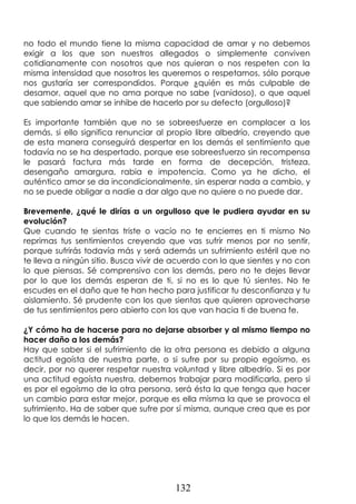 132
no todo el mundo tiene la misma capacidad de amar y no debemos
exigir a los que son nuestros allegados o simplemente conviven
cotidianamente con nosotros que nos quieran o nos respeten con la
misma intensidad que nosotros les queremos o respetamos, sólo porque
nos gustaría ser correspondidos. Porque ¿quién es más culpable de
desamor, aquel que no ama porque no sabe (vanidoso), o que aquel
que sabiendo amar se inhibe de hacerlo por su defecto (orgulloso)?
Es importante también que no se sobreesfuerze en complacer a los
demás, si ello significa renunciar al propio libre albedrío, creyendo que
de esta manera conseguirá despertar en los demás el sentimiento que
todavía no se ha despertado, porque ese sobreesfuerzo sin recompensa
le pasará factura más tarde en forma de decepción, tristeza,
desengaño amargura, rabia e impotencia. Como ya he dicho, el
auténtico amor se da incondicionalmente, sin esperar nada a cambio, y
no se puede obligar a nadie a dar algo que no quiere o no puede dar.
Brevemente, ¿qué le dirías a un orgulloso que le pudiera ayudar en su
evolución?
Que cuando te sientas triste o vacío no te encierres en ti mismo No
reprimas tus sentimientos creyendo que vas sufrir menos por no sentir,
porque sufrirás todavía más y será además un sufrimiento estéril que no
te lleva a ningún sitio. Busca vivir de acuerdo con lo que sientes y no con
lo que piensas. Sé comprensivo con los demás, pero no te dejes llevar
por lo que los demás esperan de ti, si no es lo que tú sientes. No te
escudes en el daño que te han hecho para justificar tu desconfianza y tu
aislamiento. Sé prudente con los que sientas que quieren aprovecharse
de tus sentimientos pero abierto con los que van hacia ti de buena fe.
¿Y cómo ha de hacerse para no dejarse absorber y al mismo tiempo no
hacer daño a los demás?
Hay que saber si el sufrimiento de la otra persona es debido a alguna
actitud egoísta de nuestra parte, o si sufre por su propio egoísmo, es
decir, por no querer respetar nuestra voluntad y libre albedrío. Si es por
una actitud egoísta nuestra, debemos trabajar para modificarla, pero si
es por el egoísmo de la otra persona, será ésta la que tenga que hacer
un cambio para estar mejor, porque es ella misma la que se provoca el
sufrimiento. Ha de saber que sufre por sí misma, aunque crea que es por
lo que los demás le hacen.
 
