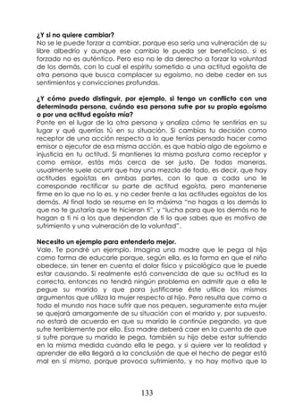 133
¿Y si no quiere cambiar?
No se le puede forzar a cambiar, porque eso sería una vulneración de su
libre albedrío y aunque ese cambio le pueda ser beneficioso, si es
forzado no es auténtico. Pero eso no le da derecho a forzar la voluntad
de los demás, con lo cual el espíritu sometido a una actitud egoísta de
otra persona que busca complacer su egoísmo, no debe ceder en sus
sentimientos y convicciones profundas.
¿Y cómo puedo distinguir, por ejemplo, si tengo un conflicto con una
determinada persona, cuándo esa persona sufre por su propio egoísmo
o por una actitud egoísta mía?
Ponte en el lugar de la otra persona y analiza cómo te sentirías en su
lugar y qué querrías tú en su situación. Si cambias tu decisión como
receptor de una acción respecto a lo que tenías pensado hacer como
emisor o ejecutor de esa misma acción, es que había algo de egoísmo e
injusticia en tu actitud. Si mantienes la misma postura como receptor y
como emisor, estás más cerca de ser justo. De todas maneras,
usualmente suele ocurrir que hay una mezcla de todo, es decir, que hay
actitudes egoístas en ambas partes, con lo que a cada uno le
corresponde rectificar su parte de actitud egoísta, pero mantenerse
firme en lo que no lo es, y no ceder frente a las actitudes egoístas de los
demás. Al final todo se resume en la máxima “no hagas a los demás lo
que no te gustaría que te hicieran ti”, y “lucha para que los demás no te
hagan a ti ni a los que dependan de ti lo que sabes que es motivo de
sufrimiento y una vulneración de la voluntad”.
Necesito un ejemplo para entenderlo mejor.
Vale. Te pondré un ejemplo. Imagina una madre que le pega al hijo
como forma de educarle porque, según ella, es la forma en que el niño
obedece, sin tener en cuenta el dolor físico y psicológico que le puede
estar causando. Si realmente está convencida de que su actitud es la
correcta, entonces no tendrá ningún problema en admitir que a ella le
pegue su marido y que para justificarse éste utilice los mismos
argumentos que utiliza la mujer respecto al hijo. Pero resulta que como a
todo el mundo nos hace sufrir que nos pequen, seguramente esta mujer
se quejará amargamente de su situación con el marido y, por supuesto,
no estará de acuerdo en que su marido le continúe pegando, ya que
sufre terriblemente por ello. Esa madre deberá caer en la cuenta de que
si sufre porque su marido le pega, también su hijo debe estar sufriendo
en la misma medida cuando ella le pega, y si quiere ver la realidad y
aprender de ella llegará a la conclusión de que el hecho de pegar está
mal en sí mismo, porque provoca sufrimiento, y no hay motivo que lo
 