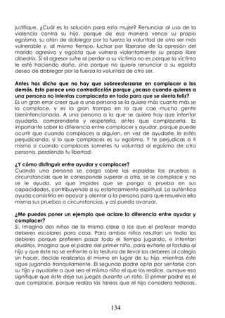 134
justifique. ¿Cuál es la solución para esta mujer? Renunciar al uso de la
violencia contra su hijo, porque de esa manera vence su propio
egoísmo, su afán de doblegar por la fuerza la voluntad de otro ser más
vulnerable y, al mismo tiempo, luchar por liberarse de la opresión del
marido agresivo y egoísta que vulnera violentamente su propio libre
albedrío. Si el agresor sufre al perder a su victima no es porque la víctima
le esté haciendo daño, sino porque no quiere renunciar a su egoísta
deseo de doblegar por la fuerza la voluntad de otro ser.
Antes has dicho que no hay que sobreesforzarse en complacer a los
demás. Esto parece una contradicción porque ¿acaso cuando quieres a
una persona no intentas complacerla en todo para que se sienta feliz?
Es un gran error creer que a una persona se la quiere más cuanto más se
la complace, y es la gran trampa en la que cae mucha gente
bienintencionada. A una persona a la que se quiere hay que intentar
ayudarla, comprenderla y respetarla, antes que complacerla. Es
importante saber la diferencia entre complacer y ayudar, porque puede
ocurrir que cuando complaces a alguien, en vez de ayudarle, le estés
perjudicando, si lo que complaces es su egoísmo. Y te perjudicas a ti
mismo si cuando complaces sometes tu voluntad al egoísmo de otra
persona, perdiendo tu libertad.
¿Y cómo distinguir entre ayudar y complacer?
Cuando una persona se carga sobre las espaldas las pruebas o
circunstancias que le corresponde superar a otra, se le complace y no
se le ayuda, ya que impides que se ponga a prueba en sus
capacidades, contribuyendo a su estancamiento espiritual. La auténtica
ayuda consistiría en apoyar y alentar a la persona para que resuelva ella
misma sus pruebas o circunstancias, y así pueda avanzar.
¿Me puedes poner un ejemplo que aclare la diferencia entre ayudar y
complacer?
Sí. Imagina dos niños de la misma clase a los que el profesor manda
deberes escolares para casa. Para ambos niños resultan un tedio los
deberes porque prefieren pasar todo el tiempo jugando, e intentan
eludirlos. Imagina que el padre del primer niño, para evitarle el fastidio al
hijo y que éste no se enfrente a la tesitura de llevar los deberes al colegio
sin hacer, decide realizarlos él mismo en lugar de su hijo, mientras éste
sigue jugando tranquilamente. El segundo padre opta por sentarse con
su hijo y ayudarle a que sea el mismo niño el que los realice, aunque eso
signifique que éste deje sus juegos durante un rato. El primer padre es el
que complace, porque realiza las tareas que el hijo considera tediosas,
 