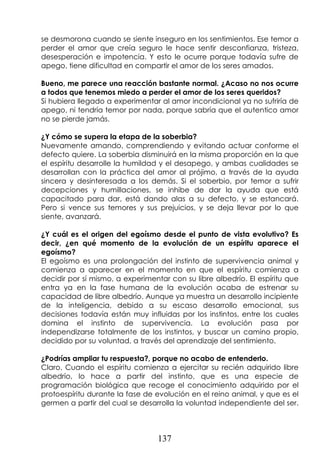 137
se desmorona cuando se siente inseguro en los sentimientos. Ese temor a
perder el amor que creía seguro le hace sentir desconfianza, tristeza,
desesperación e impotencia. Y esto le ocurre porque todavía sufre de
apego, tiene dificultad en compartir el amor de los seres amados.
Bueno, me parece una reacción bastante normal. ¿Acaso no nos ocurre
a todos que tenemos miedo a perder el amor de los seres queridos?
Si hubiera llegado a experimentar al amor incondicional ya no sufriría de
apego, ni tendría temor por nada, porque sabría que el autentico amor
no se pierde jamás.
¿Y cómo se supera la etapa de la soberbia?
Nuevamente amando, comprendiendo y evitando actuar conforme el
defecto quiere. La soberbia disminuirá en la misma proporción en la que
el espíritu desarrolle la humildad y el desapego, y ambas cualidades se
desarrollan con la práctica del amor al prójimo, a través de la ayuda
sincera y desinteresada a los demás. Si el soberbio, por temor a sufrir
decepciones y humillaciones, se inhibe de dar la ayuda que está
capacitado para dar, está dando alas a su defecto, y se estancará.
Pero si vence sus temores y sus prejuicios, y se deja llevar por lo que
siente, avanzará.
¿Y cuál es el origen del egoísmo desde el punto de vista evolutivo? Es
decir, ¿en qué momento de la evolución de un espíritu aparece el
egoísmo?
El egoísmo es una prolongación del instinto de supervivencia animal y
comienza a aparecer en el momento en que el espíritu comienza a
decidir por sí mismo, a experimentar con su libre albedrío. El espíritu que
entra ya en la fase humana de la evolución acaba de estrenar su
capacidad de libre albedrío. Aunque ya muestra un desarrollo incipiente
de la inteligencia, debido a su escaso desarrollo emocional, sus
decisiones todavía están muy influidas por los instintos, entre los cuales
domina el instinto de supervivencia. La evolución pasa por
independizarse totalmente de los instintos, y buscar un camino propio,
decidido por su voluntad, a través del aprendizaje del sentimiento.
¿Podrías ampliar tu respuesta?, porque no acabo de entenderlo.
Claro. Cuando el espíritu comienza a ejercitar su recién adquirido libre
albedrío, lo hace a partir del instinto, que es una especie de
programación biológica que recoge el conocimiento adquirido por el
protoespíritu durante la fase de evolución en el reino animal, y que es el
germen a partir del cual se desarrolla la voluntad independiente del ser.
 