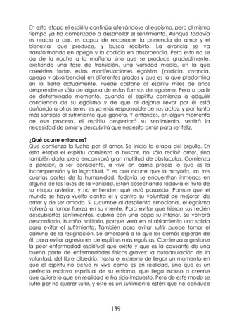 139
En esta etapa el espíritu continúa aferrándose al egoísmo, pero al mismo
tiempo ya ha comenzado a desarrollar el sentimiento. Aunque todavía
es reacio a dar, es capaz de reconocer la presencia de amor y el
bienestar que produce, y busca recibirlo. La avaricia se va
transformando en apego y la codicia en absorbencia. Pero esto no se
da de la noche a la mañana sino que se produce gradualmente,
existiendo una fase de transición, una vanidad media, en la que
coexisten todas estas manifestaciones egoístas (codicia, avaricia,
apego y absorbencia) en diferentes grados y que es la que predomina
en la Tierra actualmente. Puede costarle al espíritu miles de años
desprenderse sólo de alguna de estas formas de egoísmo. Pero a partir
de determinado momento, cuando el espíritu comienza a adquirir
conciencia de su egoísmo y de que al dejarse llevar por él está
dañando a otros seres, es ya más responsable de sus actos, y por tanto
más sensible al sufrimiento que genera. Y entonces, en algún momento
de ese proceso, el espíritu despertará su sentimiento, sentirá la
necesidad de amar y descubrirá que necesita amar para ser feliz.
¿Qué ocurre entonces?
Que comienza la lucha por el amor. Se inicia la etapa del orgullo. En
esta etapa el espíritu comienza a buscar, no sólo recibir amor, sino
también darlo, pero encontrará gran multitud de obstáculos. Comienza
a percibir, a ser consciente, a vivir en carne propia lo que es la
incomprensión y la ingratitud. Y es que ocurre que la mayoría, las tres
cuartas partes de la humanidad, todavía se encuentran inmersas en
alguna de las fases de la vanidad. Están cosechando todavía el fruto de
su etapa anterior, y no entienden qué está pasando. Parece que el
mundo se haya vuelto contra él y contra su voluntad de mejorar, de
amar y de ser amado. Si sucumbe al desaliento emocional, el egoísmo
volverá a tomar fuerza en su mente. Para evitar que hieran sus recién
descubiertos sentimientos, cubrirá con una capa su interior. Se volverá
desconfiado, huraño, solitario, porque verá en el aislamiento una salida
para evitar el sufrimiento. También para evitar sufrir puede tomar el
camino de la resignación. Se amoldará a lo que los demás esperan de
él, para evitar agresiones de espíritus más egoístas. Comienza a gestarse
la peor enfermedad espiritual que existe y que es la causante de una
buena parte de enfermedades físicas graves: la autoanulación de la
voluntad, del libre albedrío, hasta el extremo de llegar un momento en
que el espíritu no actúa ni vive como es en realidad, sino que es un
perfecto esclavo espiritual de su entorno, que llega incluso a creerse
que quiere lo que en realidad le ha sido impuesto. Pero de este modo se
sufre por no querer sufrir, y este es un sufrimiento estéril que no conduce
 