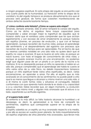 140
a ningún progreso espiritual. En esta etapa del orgullo se encuentra casi
una cuarta parte de la humanidad. La transición entre la etapa de la
vanidad y la del orgullo tampoco se produce abruptamente sino que el
proceso será gradual, de forma que coexisten manifestaciones de
ambos defectos durante bastante tiempo.
¿Y cómo continúa esta historia? ¿Cómo se supera esta etapa?
Amando, siempre amando. Sólo el amor romperá la coraza del orgullo.
Como ya he dicho, el orgulloso tiene mayor capacidad para
comprender y saber encajar mejor la ingratitud de aquellos que le
hicieron daño que el vanidoso; para comprender que los que actúan
egoístamente y con escasez de amor simplemente es porque todavía
son espíritus jóvenes, en proceso de evolución, y que con el tiempo
aprenderán, aunque necesiten de muchas vidas, porque el aprendizaje
del sentimiento y el desprendimiento del egoísmo son procesos que
necesitan de mucho tiempo para ser apreciables. Por el hecho de que
no veamos cambios notables en una sola vida no quiere decir que el
espíritu no vaya a avanzar. El que es bueno en esta vida, es porque ya
nació bueno, con todo el bagaje de conocimiento de otras vidas, y
aunque se pueda avanzar mucho en una encarnación, no podemos
exigir que alguien pase de ser un pirata a un santo de la noche a la
mañana. Si no os desesperáis porque un niño no aprenda a hablar en un
sólo día, porque comprendéis que el aprendizaje del habla le cuesta al
niño varios años de su vida física, no debéis impacientaros tampoco
porque un niño espiritual tarde varios años espirituales, es decir, varias
encarnaciones, en aprender a amar. Por ello, el espíritu que es más
avanzado en el conocimiento de los sentimientos no puede pedir a otro
que lo es menos que llegue a alcanzar su mismo nivel en una sola vida, si
a él mismo le costó tantas vidas y esfuerzos el conseguirlo. Deberá
conformarse con que aprenda hasta donde le es dado a su capacidad
o a su voluntad. Debe recordar que, en algún momento, su evolución
estuvo en ese mismo nivel, y alguien más avanzado que él estuvo a su
lado, soportando sus actitudes egoístas.
¿Y si supera todo esto?
Se enfrenta a lo más difícil. Le falta todavía alcanzar la humildad y el
desapego, es decir, la generosidad a la hora de compartir los
sentimientos, objetivos que corresponde superar en la etapa de la
soberbia.
El espíritu soberbio es un espíritu ya muy avanzado respecto a la media,
y por ello es escaso en vuestro joven planeta. Se trata mayoritariamente
de espíritus originarios de otros planetas más avanzados, que llevan más
 