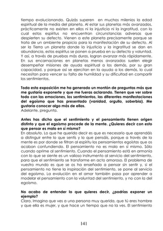 141
tiempo evolucionando. Quizás superen en muchos milenios la edad
espiritual de la media del planeta. Al estar sus planetas más avanzados,
prácticamente no existen en ellos ni la injusticia ni la ingratitud, con lo
cual estos espíritus no encuentran circunstancias adversas que
despierten su defecto. Vienen a este planeta precisamente porque se
trata de un ambiente propicio para la manifestación de su defecto. Al
ser la Tierra un planeta donde la injusticia y la ingratitud se dan en
abundancia, estos espíritus se ponen a prueba en su defecto y voluntad.
Y así, a través de pruebas más duras, logran avanzar más rápidamente.
En sus encarnaciones en planetas menos avanzados suelen elegir
desempeñar misiones de ayuda espiritual a los demás, por su gran
capacidad, y porque así se ejercitan en la ayuda a los demás, lo cual
necesitan para vencer su falta de humildad y su dificultad en compartir
los sentimientos.
Toda esta exposición me ha generado un montón de preguntas más que
me gustaría exponerte y que me fueras aclarando. Tienen que ver sobre
todo con las emociones, los sentimientos, las diferentes manifestaciones
del egoísmo que has presentado (vanidad, orgullo, soberbia). Me
gustaría conocer algo más de ellas.
Adelante, pregunta.
Antes has dicho que el sentimiento y el pensamiento tienen origen
distinto y que el egoísmo procede de la mente. ¿Quieres decir con esto
que pensar es malo en sí mismo?
En absoluto. Lo que he querido decir es que es necesario que aprendáis
a distinguir entre lo que sentís y lo que pensáis, porque a través de la
mente es por donde se filtran al espíritu los pensamientos egoístas que os
acaban confundiendo. El pensamiento no es malo en sí mismo. Sólo
cuando oprime al sentimiento. Cuando el pensamiento está en armonía
con lo que se siente es un valioso instrumento al servicio del sentimiento,
para que el sentimiento se transforme en acto amoroso. El problema de
vuestro mundo es que se os ha enseñado a pensar sin sentir y, si el
pensamiento no tiene la inspiración del sentimiento, se pone al servicio
del egoísmo. La evolución en el amor también pasa por aprender a
modelar el pensamiento con la voluntad del sentimiento, y no con la del
egoísmo.
No acabo de entender lo que quieres decir, ¿podrías exponer un
ejemplo?
Claro. Imagina que ves a una persona muy querida, que tú eres hombre
y que ella es mujer, y que hace un tiempo que no la ves. El sentimiento
 