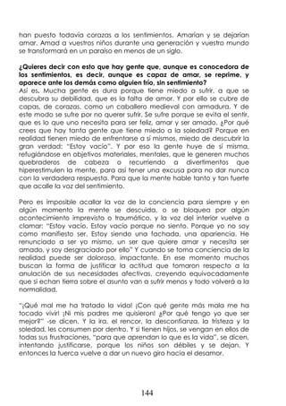 144
han puesto todavía corazas a los sentimientos. Amarían y se dejarían
amar. Amad a vuestros niños durante una generación y vuestro mundo
se transformará en un paraíso en menos de un siglo.
¿Quieres decir con esto que hay gente que, aunque es conocedora de
los sentimientos, es decir, aunque es capaz de amar, se reprime, y
aparece ante los demás como alguien frío, sin sentimiento?
Así es. Mucha gente es dura porque tiene miedo a sufrir, a que se
descubra su debilidad, que es la falta de amor. Y por ello se cubre de
capas, de corazas, como un caballero medieval con armadura. Y de
este modo se sufre por no querer sufrir. Se sufre porque se evita el sentir,
que es lo que uno necesita para ser feliz, amar y ser amado. ¿Por qué
crees que hay tanta gente que tiene miedo a la soledad? Porque en
realidad tienen miedo de enfrentarse a sí mismos, miedo de descubrir la
gran verdad: “Estoy vacío”. Y por eso la gente huye de sí misma,
refugiándose en objetivos materiales, mentales, que le generen muchos
quebraderos de cabeza o recurriendo a divertimentos que
hiperestimulen la mente, para así tener una excusa para no dar nunca
con la verdadera respuesta. Para que la mente hable tanto y tan fuerte
que acalle la voz del sentimiento.
Pero es imposible acallar la voz de la conciencia para siempre y en
algún momento la mente se descuida, o se bloquea por algún
acontecimiento imprevisto o traumático, y la voz del interior vuelve a
clamar: “Estoy vacío. Estoy vacío porque no siento. Porque yo no soy
como manifiesto ser. Estoy siendo una fachada, una apariencia. He
renunciado a ser yo mismo, un ser que quiere amar y necesita ser
amado, y soy desgraciado por ello” Y cuando se toma conciencia de la
realidad puede ser doloroso, impactante. En ese momento muchos
buscan la forma de justificar la actitud que tomaron respecto a la
anulación de sus necesidades afectivas, creyendo equivocadamente
que si echan tierra sobre el asunto van a sufrir menos y todo volverá a la
normalidad.
“¡Qué mal me ha tratado la vida! ¡Con qué gente más mala me ha
tocado vivir! ¡Ni mis padres me quisieron! ¿Por qué tengo yo que ser
mejor?” -se dicen. Y la ira, el rencor, la desconfianza, la tristeza y la
soledad, les consumen por dentro. Y si tienen hijos, se vengan en ellos de
todas sus frustraciones, “para que aprendan lo que es la vida”, se dicen,
intentando justificarse, porque los niños son débiles y se dejan. Y
entonces la tuerca vuelve a dar un nuevo giro hacia el desamor.
 