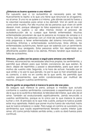 146
¿Entonces es bueno quererse a uno mismo?
Por supuesto que sí. La autoestima es necesaria para ser feliz.
Nuevamente lo repito: a lo que uno tiene que renunciar es al egoísmo,
no al amor. Si uno no se quiere a sí mismo, ¿de dónde sacará la fuerza y
la voluntad necesarias para amar a los demás?. Vivir sin sentir es casi
como estar muerto. Por ello muchas de las personas que viven sin sentir
desean morir, porque albergan la falsa esperanza de que al morir se
acabará su suplicio y así ellas mismas inician el proceso de
autodestrucción de su cuerpo que llamáis enfermedad. Muchas
enfermedades provienen de que la persona es incapaz de amarse a sí
misma. Son aquellas personas con un nivel de autoestima muy bajo las
más propensas a tener enfermedades del sistema inmunitario, como
leucemias, linfomas y enfermedades autoinmunes. Estas últimas, las
enfermedades autoinmunes, tienen que ver además con un sentimiento
de culpa muy arraigado. Estas personas están tan deprimidas que
difícilmente podrán darse a los demás. Primero tendrán que resolver su
falta de autoestima.
Entonces, ¿cuáles son los pasos a seguir para amarse uno mismo?
Primero, reconoced las necesidades afectivas propias, los sentimientos, y
permitid que afloren para que toméis conciencia de que existen. Es
decir, dejad de reprimirlos y pasad a desarrollarlos, para que sean el
motivo de vuestra vida. Segundo, a la hora de actuar, hacedlo por lo
que sintáis y no por lo que penséis, no por lo que os han enseñado que
es correcto, si esto va en contra de lo que sentís. No permitáis que
vuestros pensamientos, que están condicionados por multitud de
razones, ahoguen vuestros sentimientos.
Mucha gente se preguntará si merece la pena dar ese paso.
Os aseguro que merece la pena, porque a medida que actuéis
conforme a vuestros sentimientos comenzareis a experimentar un poco
de lo que es la auténtica felicidad, la felicidad del interior, que sólo da el
amor. También así evolucionaréis espiritualmente. Jamás renunciéis a
vuestros sentimientos, porque es lo único por lo que merece la pena
luchar y vivir. El principio es lo que más cuesta, porque la tuerca puede
estar muy apretada. Habrá que poner mucha fuerza de voluntad, hasta
que la tuerca empiece a ceder. Pero luego el camino se suavizará y los
sentimientos que vayáis experimentando llenarán vuestro interior (¡¡de
amor, sí!!) como jamás habíais sentido antes, y esto os dará fuerzas para
continuar.
 