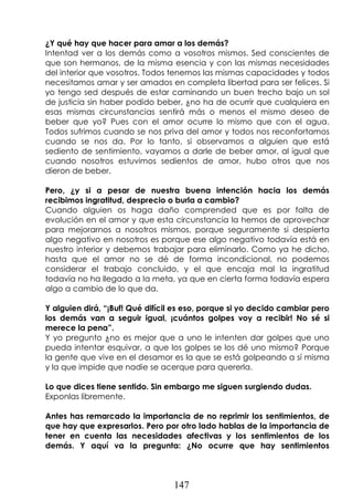 147
¿Y qué hay que hacer para amar a los demás?
Intentad ver a los demás como a vosotros mismos. Sed conscientes de
que son hermanos, de la misma esencia y con las mismas necesidades
del interior que vosotros. Todos tenemos las mismas capacidades y todos
necesitamos amar y ser amados en completa libertad para ser felices. Si
yo tengo sed después de estar caminando un buen trecho bajo un sol
de justicia sin haber podido beber, ¿no ha de ocurrir que cualquiera en
esas mismas circunstancias sentirá más o menos el mismo deseo de
beber que yo? Pues con el amor ocurre lo mismo que con el agua.
Todos sufrimos cuando se nos priva del amor y todos nos reconfortamos
cuando se nos da. Por lo tanto, si observamos a alguien que está
sediento de sentimiento, vayamos a darle de beber amor, al igual que
cuando nosotros estuvimos sedientos de amor, hubo otros que nos
dieron de beber.
Pero, ¿y si a pesar de nuestra buena intención hacia los demás
recibimos ingratitud, desprecio o burla a cambio?
Cuando alguien os haga daño comprended que es por falta de
evolución en el amor y que esta circunstancia la hemos de aprovechar
para mejorarnos a nosotros mismos, porque seguramente si despierta
algo negativo en nosotros es porque ese algo negativo todavía está en
nuestro interior y debemos trabajar para eliminarlo. Como ya he dicho,
hasta que el amor no se dé de forma incondicional, no podemos
considerar el trabajo concluido, y el que encaja mal la ingratitud
todavía no ha llegado a la meta, ya que en cierta forma todavía espera
algo a cambio de lo que da.
Y alguien dirá, “¡Buf! Qué difícil es eso, porque si yo decido cambiar pero
los demás van a seguir igual, ¡cuántos golpes voy a recibir! No sé si
merece la pena”.
Y yo pregunto ¿no es mejor que a uno le intenten dar golpes que uno
pueda intentar esquivar, a que los golpes se los dé uno mismo? Porque
la gente que vive en el desamor es la que se está golpeando a sí misma
y la que impide que nadie se acerque para quererla.
Lo que dices tiene sentido. Sin embargo me siguen surgiendo dudas.
Exponlas libremente.
Antes has remarcado la importancia de no reprimir los sentimientos, de
que hay que expresarlos. Pero por otro lado hablas de la importancia de
tener en cuenta las necesidades afectivas y los sentimientos de los
demás. Y aquí va la pregunta: ¿No ocurre que hay sentimientos
 